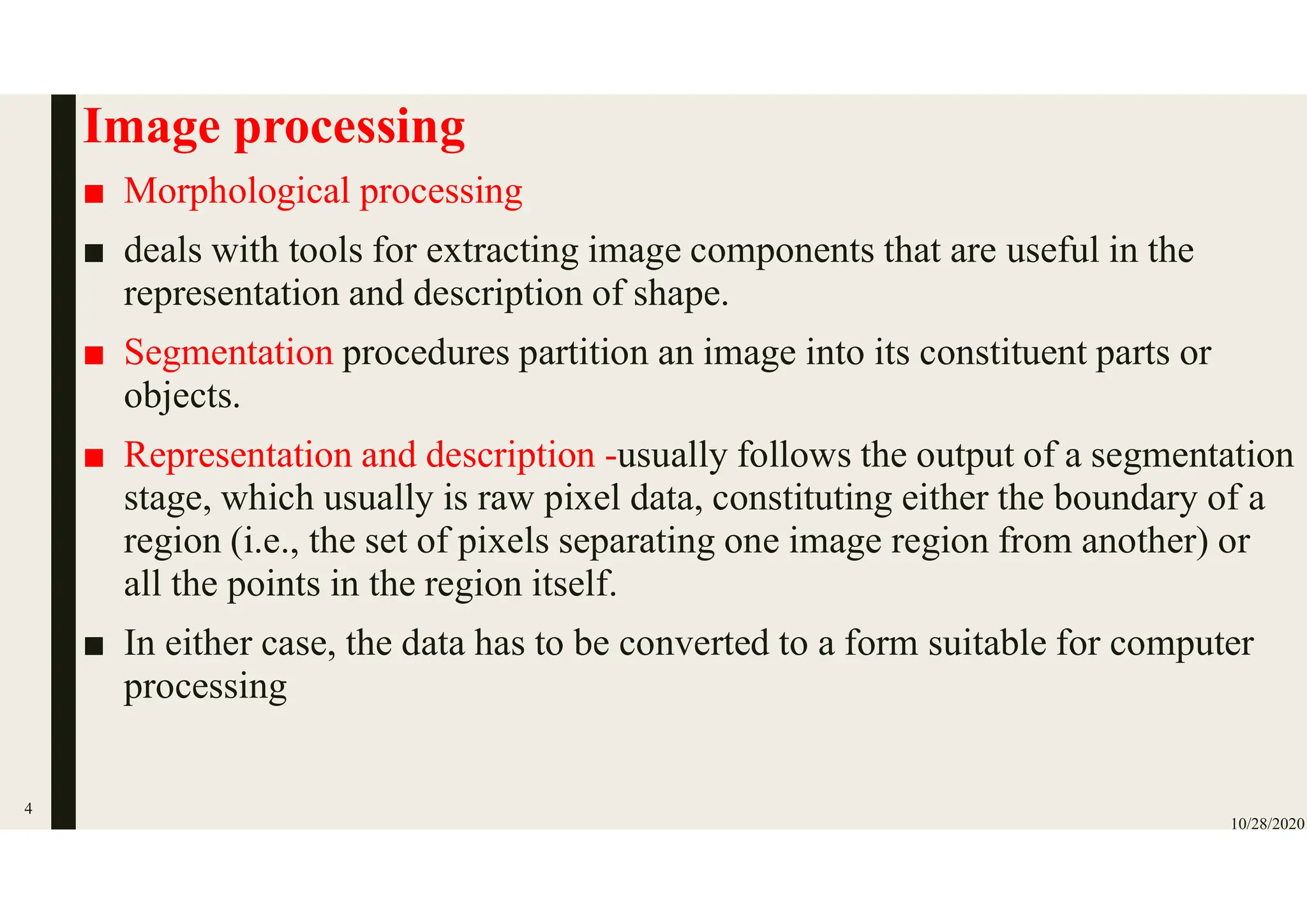 Image processing
■ Morphological processing
■ deals with tools for extracting image components that are useful in the
representation and description of shape.
■ Segmentation procedures partition an image into its constituent parts or
objects.
■ Representation and description -usually follows the output of a segmentation
stage, which usually is raw pixel data, constituting either the boundary of a
region (i.e., the set of pixels separating one image region from another) or
all the points in the region itself.
■ In either case, the data has to be converted to a form suitable for computer
processing
10/28/2020
4
 