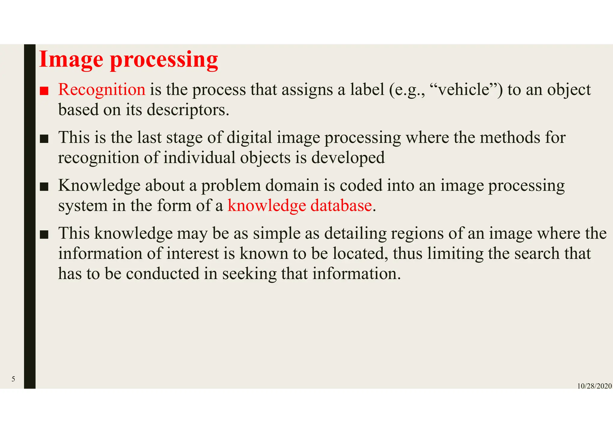 Image processing
■ Recognition is the process that assigns a label (e.g., “vehicle”) to an object
based on its descriptors.
■ This is the last stage of digital image processing where the methods for
recognition of individual objects is developed
■ Knowledge about a problem domain is coded into an image processing
system in the form of a knowledge database.
■ This knowledge may be as simple as detailing regions of an image where the
information of interest is known to be located, thus limiting the search that
has to be conducted in seeking that information.
10/28/2020
5
 