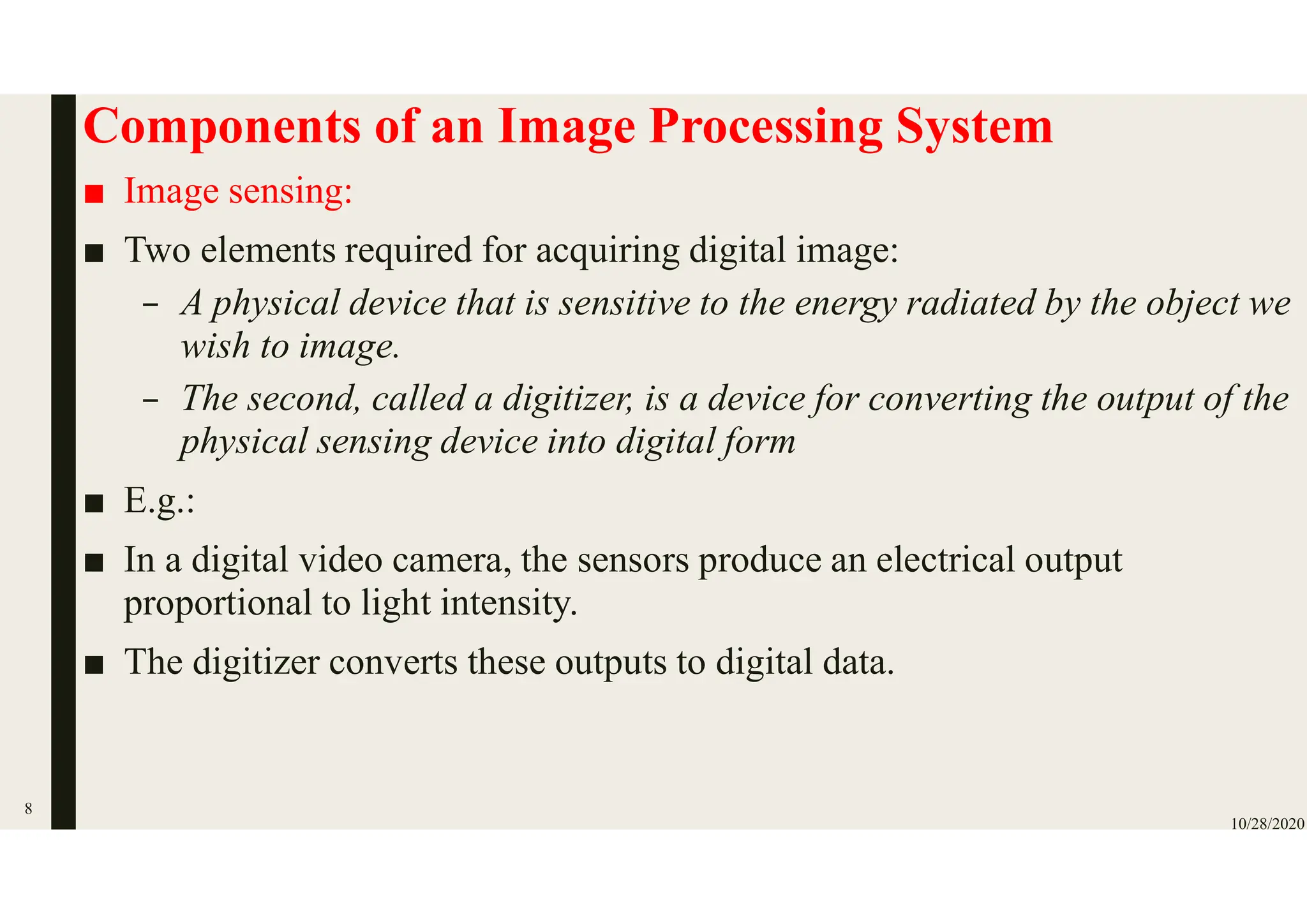 Components of an Image Processing System
■ Image sensing:
■ Two elements required for acquiring digital image:
– A physical device that is sensitive to the energy radiated by the object we
wish to image.
– The second, called a digitizer, is a device for converting the output of the
physical sensing device into digital form
■ E.g.:
■ In a digital video camera, the sensors produce an electrical output
proportional to light intensity.
■ The digitizer converts these outputs to digital data.
10/28/2020
8
 