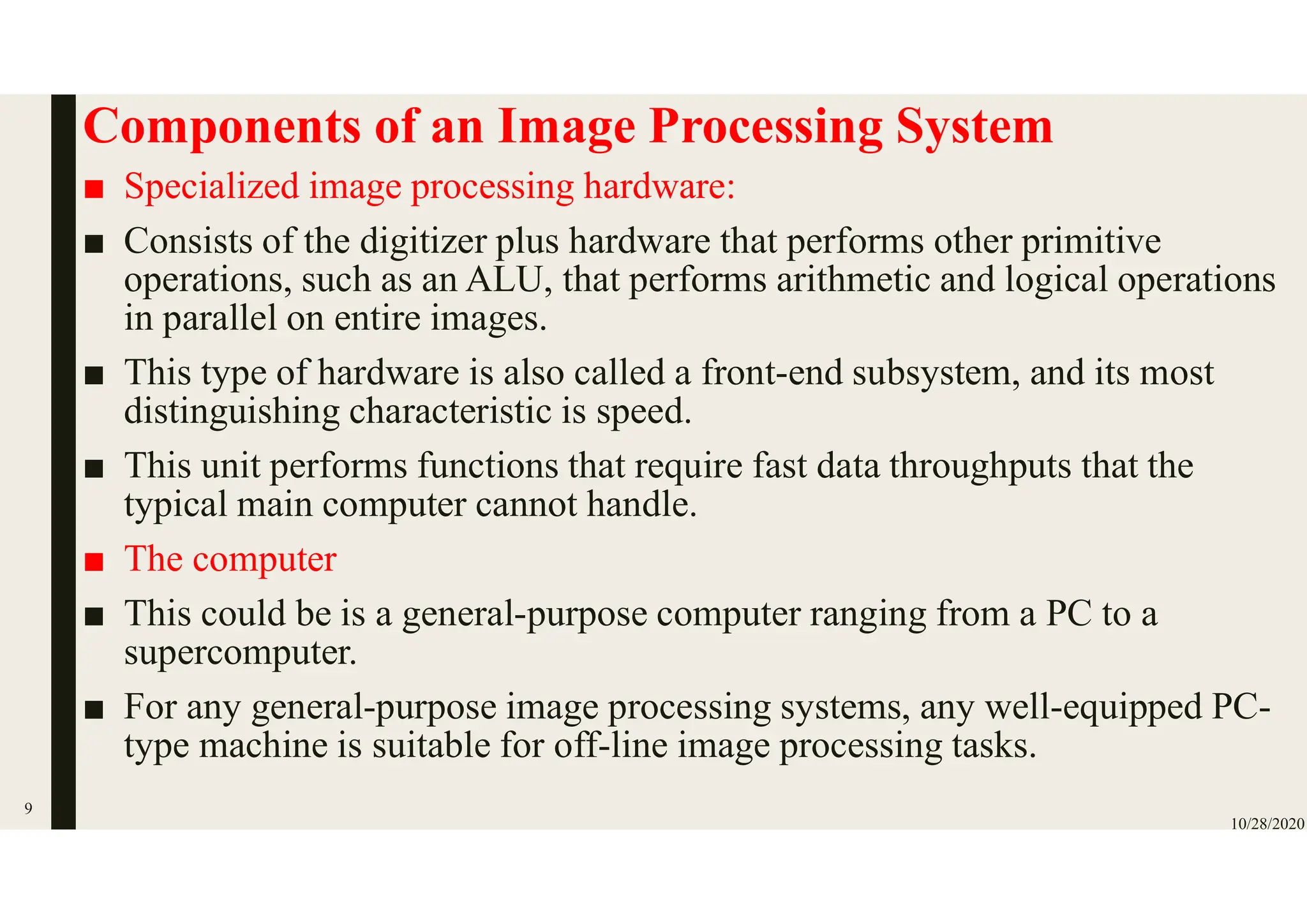 Components of an Image Processing System
■ Specialized image processing hardware:
■ Consists of the digitizer plus hardware that performs other primitive
operations, such as an ALU, that performs arithmetic and logical operations
in parallel on entire images.
■ This type of hardware is also called a front-end subsystem, and its most
distinguishing characteristic is speed.
■ This unit performs functions that require fast data throughputs that the
typical main computer cannot handle.
■ The computer
■ This could be is a general-purpose computer ranging from a PC to a
supercomputer.
■ For any general-purpose image processing systems, any well-equipped PC-
type machine is suitable for off-line image processing tasks.
10/28/2020
9
 