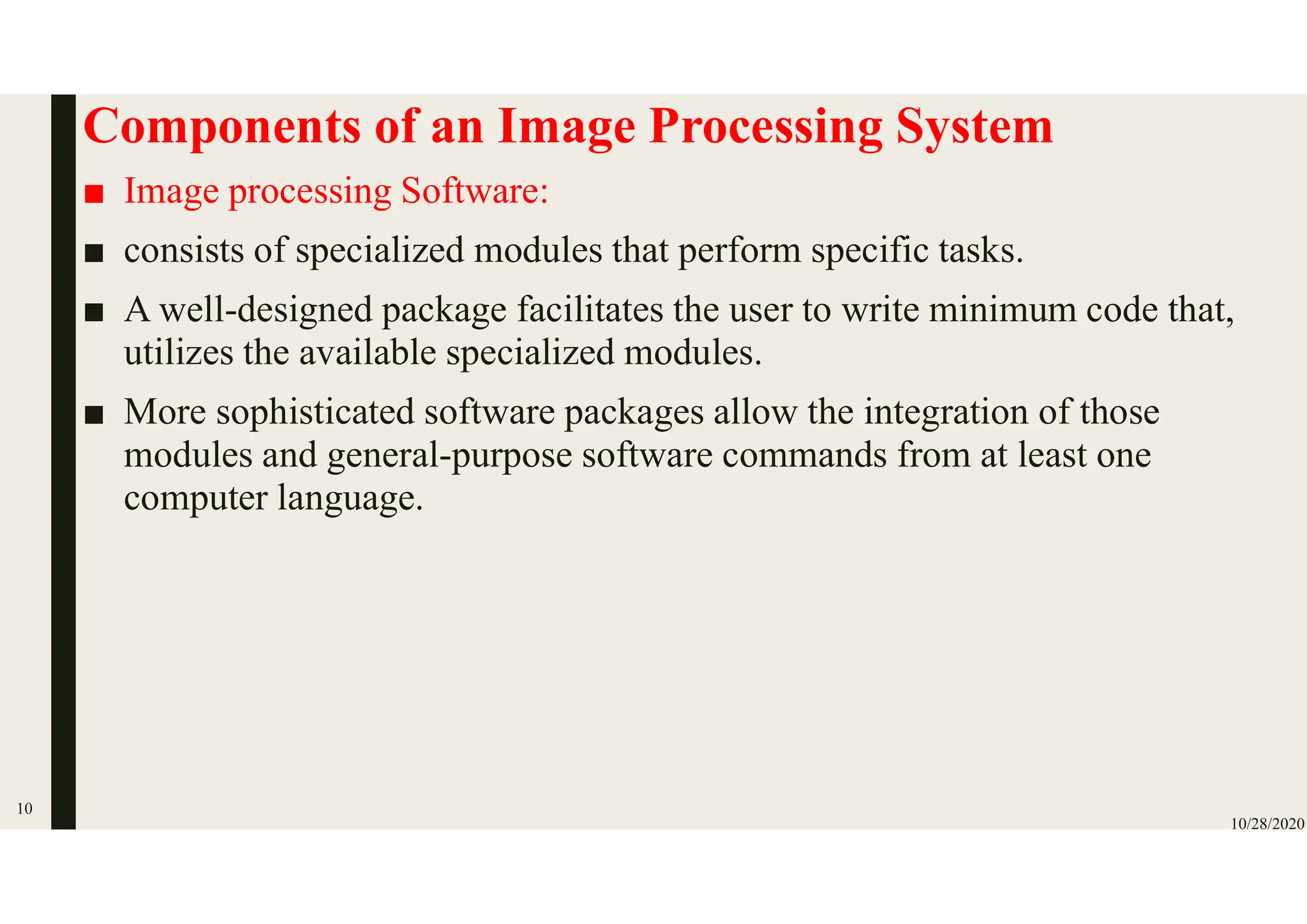 Components of an Image Processing System
■ Image processing Software:
■ consists of specialized modules that perform specific tasks.
■ A well-designed package facilitates the user to write minimum code that,
utilizes the available specialized modules.
■ More sophisticated software packages allow the integration of those
modules and general-purpose software commands from at least one
computer language.
10/28/2020
10
 