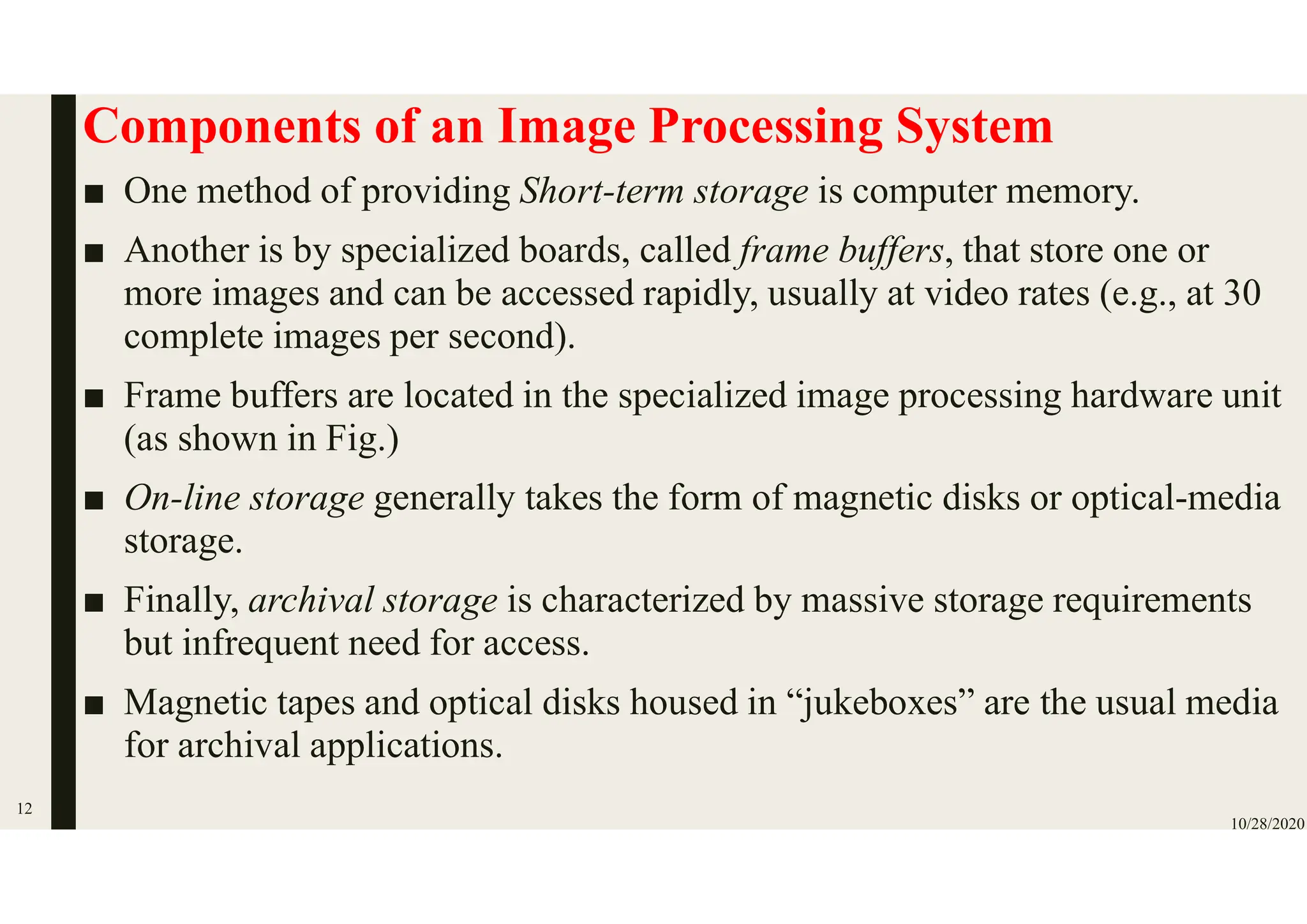 Components of an Image Processing System
■ One method of providing Short-term storage is computer memory.
■ Another is by specialized boards, called frame buffers, that store one or
more images and can be accessed rapidly, usually at video rates (e.g., at 30
complete images per second).
■ Frame buffers are located in the specialized image processing hardware unit
(as shown in Fig.)
■ On-line storage generally takes the form of magnetic disks or optical-media
storage.
■ Finally, archival storage is characterized by massive storage requirements
but infrequent need for access.
■ Magnetic tapes and optical disks housed in “jukeboxes” are the usual media
for archival applications.
10/28/2020
12
 