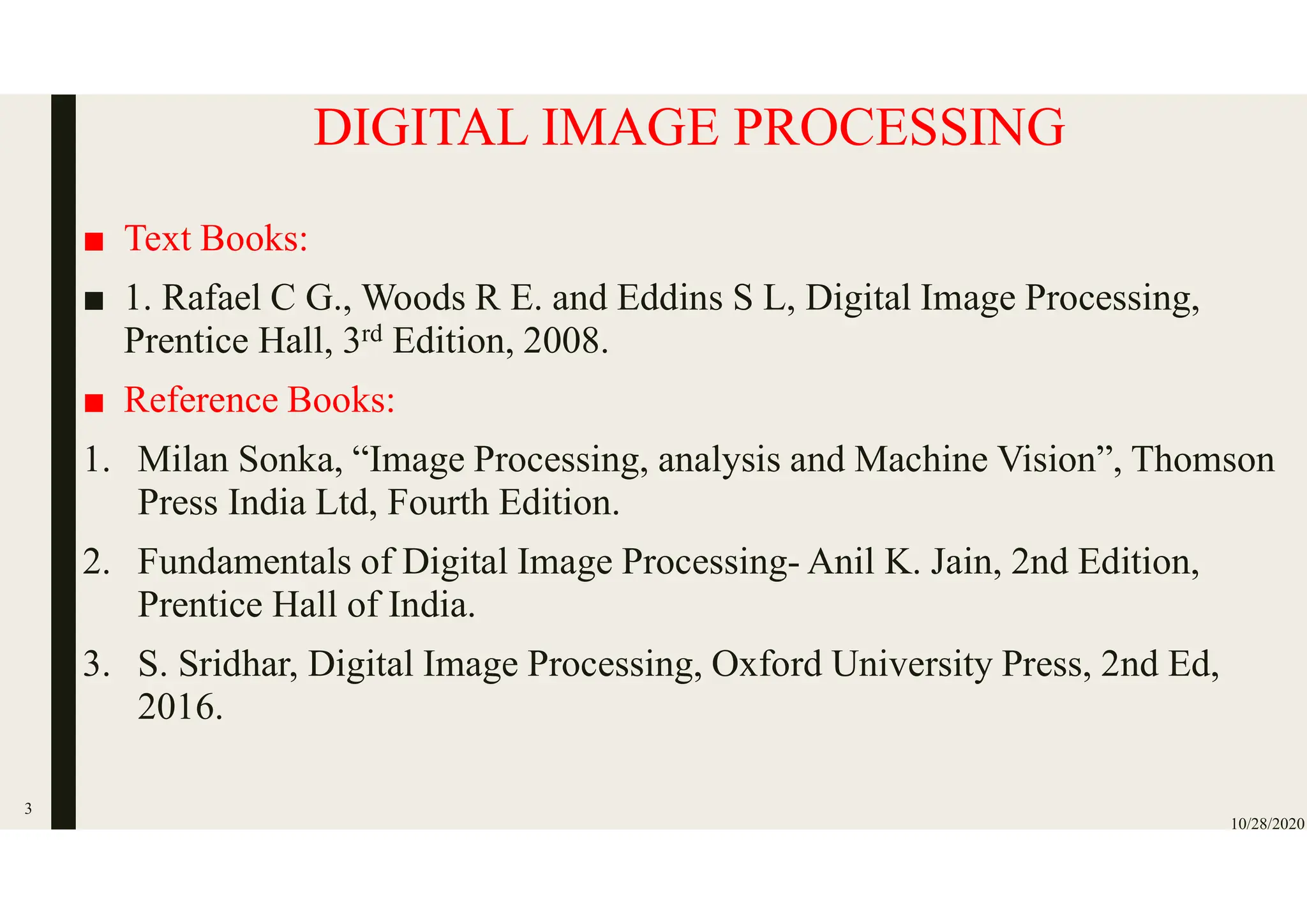 DIGITAL IMAGE PROCESSING
■ Text Books:
■ 1. Rafael C G., Woods R E. and Eddins S L, Digital Image Processing,
Prentice Hall, 3rd Edition, 2008.
■ Reference Books:
1. Milan Sonka, “Image Processing, analysis and Machine Vision”, Thomson
Press India Ltd, Fourth Edition.
2. Fundamentals of Digital Image Processing- Anil K. Jain, 2nd Edition,
Prentice Hall of India.
3. S. Sridhar, Digital Image Processing, Oxford University Press, 2nd Ed,
2016.
10/28/2020
3
 