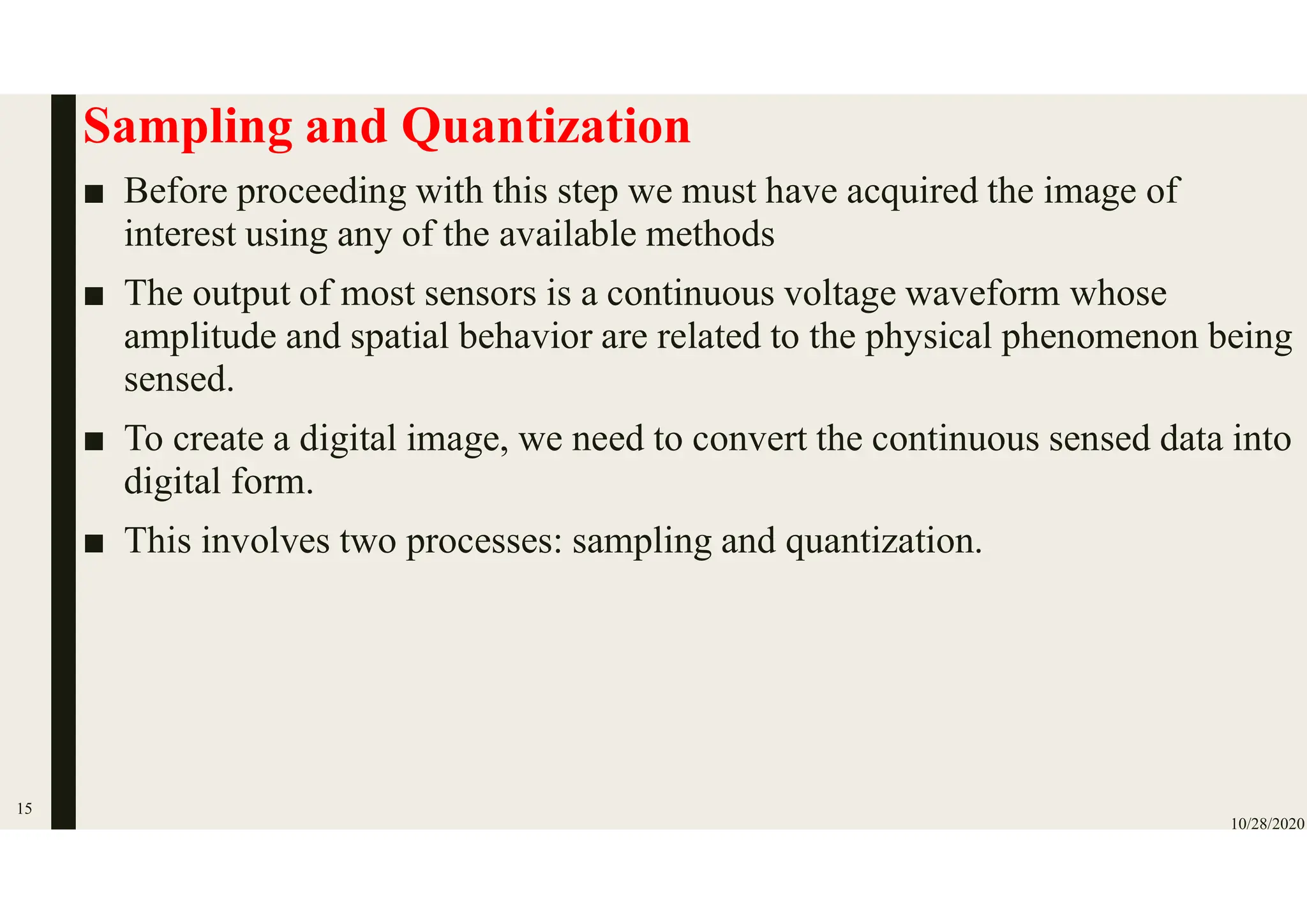 Sampling and Quantization
■ Before proceeding with this step we must have acquired the image of
interest using any of the available methods
■ The output of most sensors is a continuous voltage waveform whose
amplitude and spatial behavior are related to the physical phenomenon being
sensed.
■ To create a digital image, we need to convert the continuous sensed data into
digital form.
■ This involves two processes: sampling and quantization.
10/28/2020
15
 