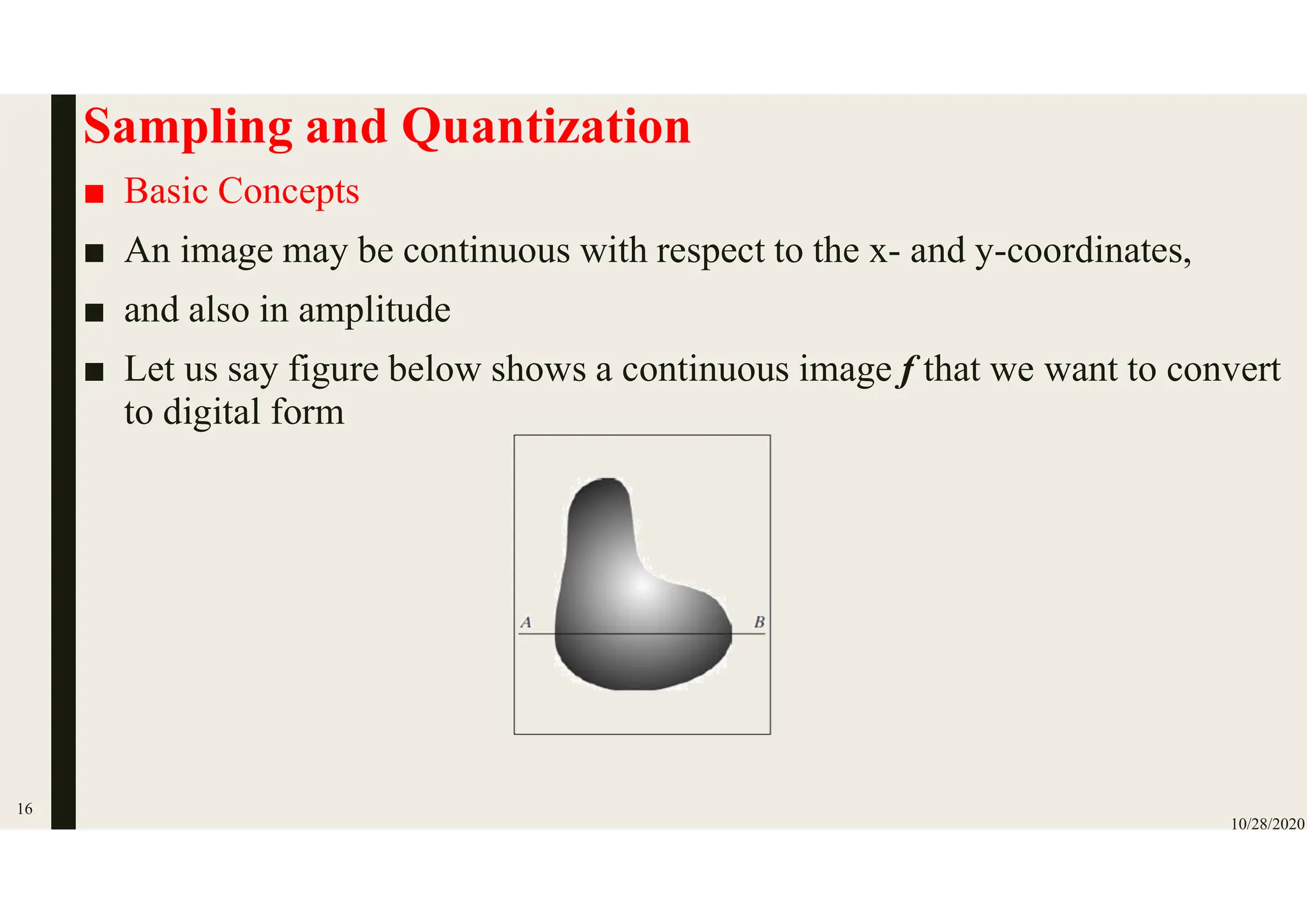 Sampling and Quantization
■ Basic Concepts
■ An image may be continuous with respect to the x- and y-coordinates,
■ and also in amplitude
■ Let us say figure below shows a continuous image f that we want to convert
to digital form
10/28/2020
16
 