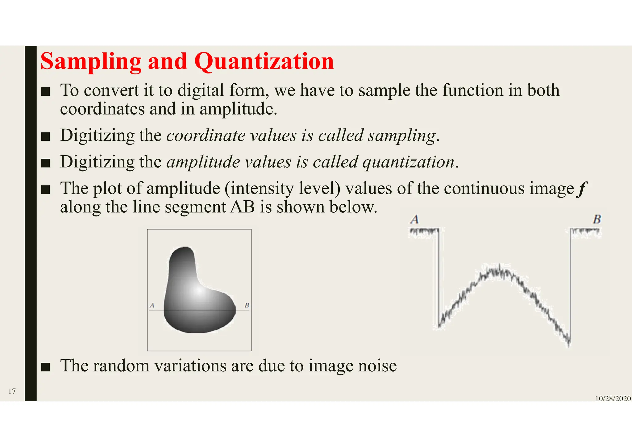 Sampling and Quantization
■ To convert it to digital form, we have to sample the function in both
coordinates and in amplitude.
■ Digitizing the coordinate values is called sampling.
■ Digitizing the amplitude values is called quantization.
■ The plot of amplitude (intensity level) values of the continuous image f
along the line segment AB is shown below.
■ The random variations are due to image noise
10/28/2020
17
 