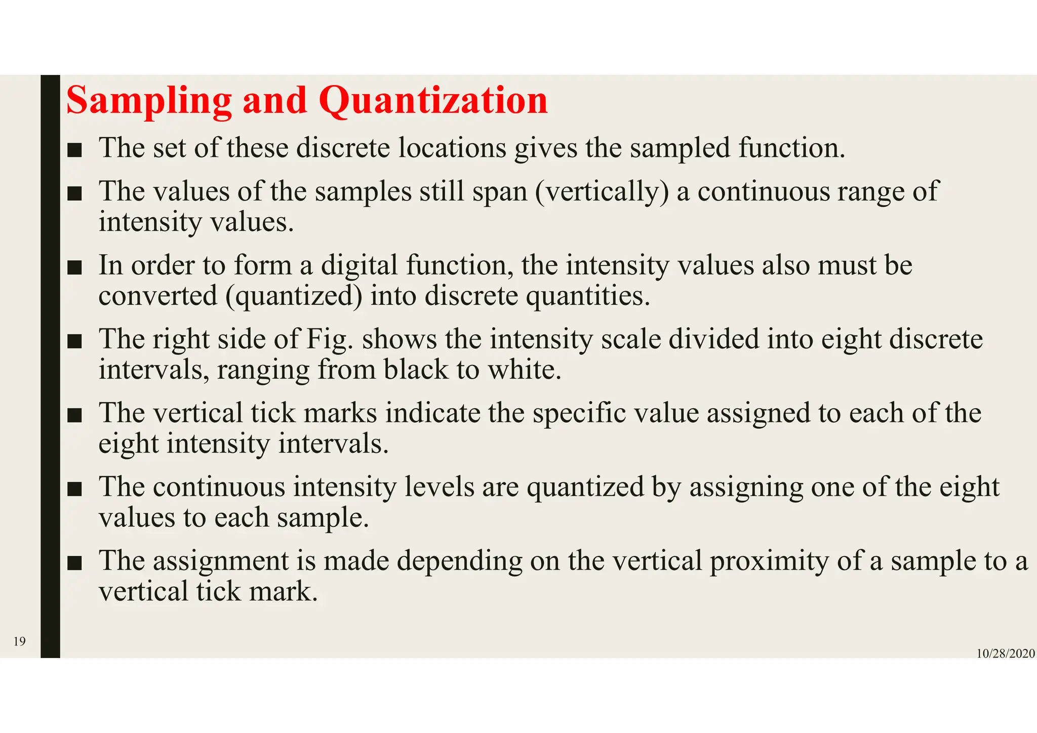 Sampling and Quantization
■ The set of these discrete locations gives the sampled function.
■ The values of the samples still span (vertically) a continuous range of
intensity values.
■ In order to form a digital function, the intensity values also must be
converted (quantized) into discrete quantities.
■ The right side of Fig. shows the intensity scale divided into eight discrete
intervals, ranging from black to white.
■ The vertical tick marks indicate the specific value assigned to each of the
eight intensity intervals.
■ The continuous intensity levels are quantized by assigning one of the eight
values to each sample.
■ The assignment is made depending on the vertical proximity of a sample to a
vertical tick mark.
10/28/2020
19
 