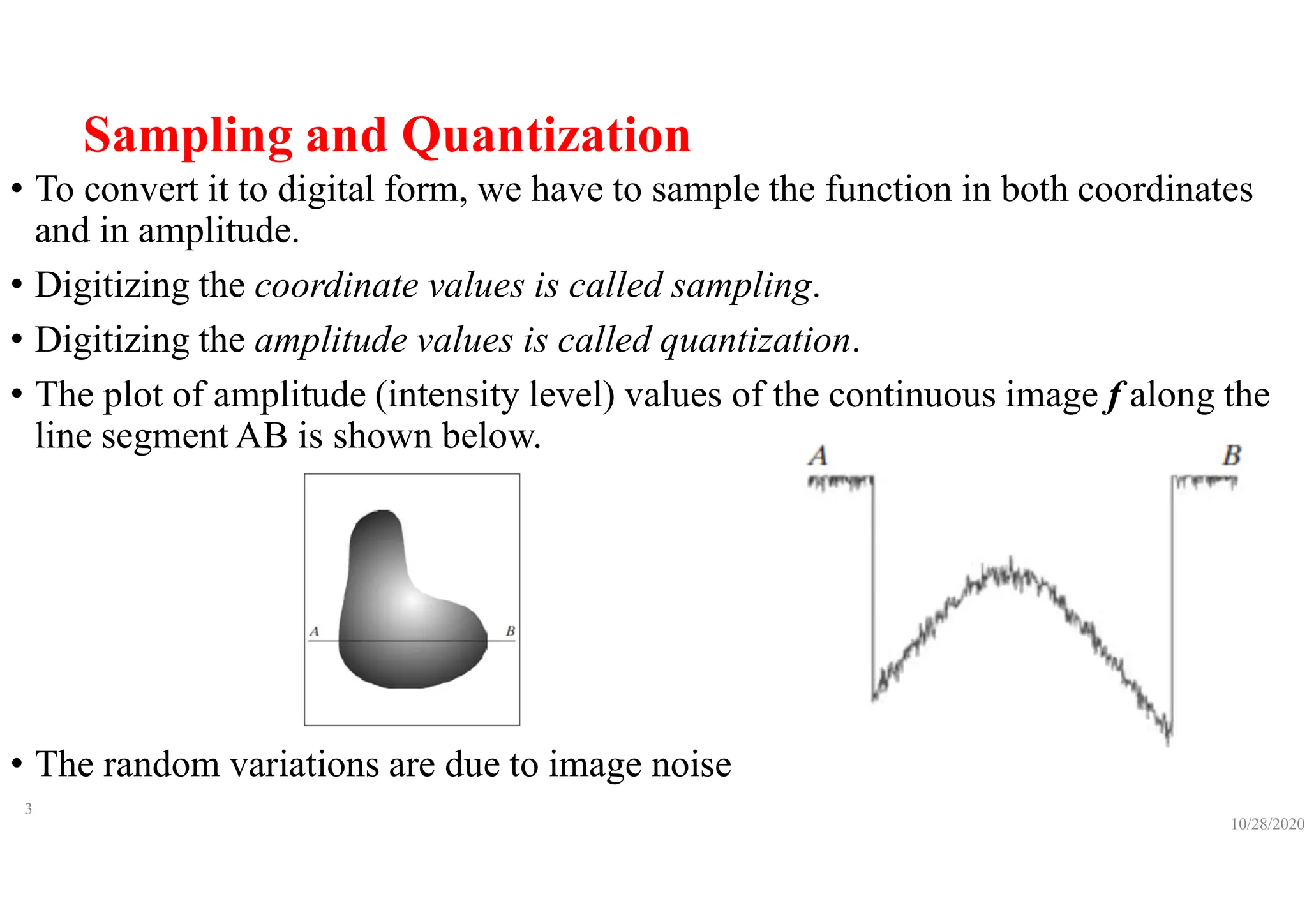 Sampling and Quantization
• To convert it to digital form, we have to sample the function in both coordinates
and in amplitude.
• Digitizing the coordinate values is called sampling.
• Digitizing the amplitude values is called quantization.
• The plot of amplitude (intensity level) values of the continuous image f along the
line segment AB is shown below.
• The random variations are due to image noise
10/28/2020
3
 