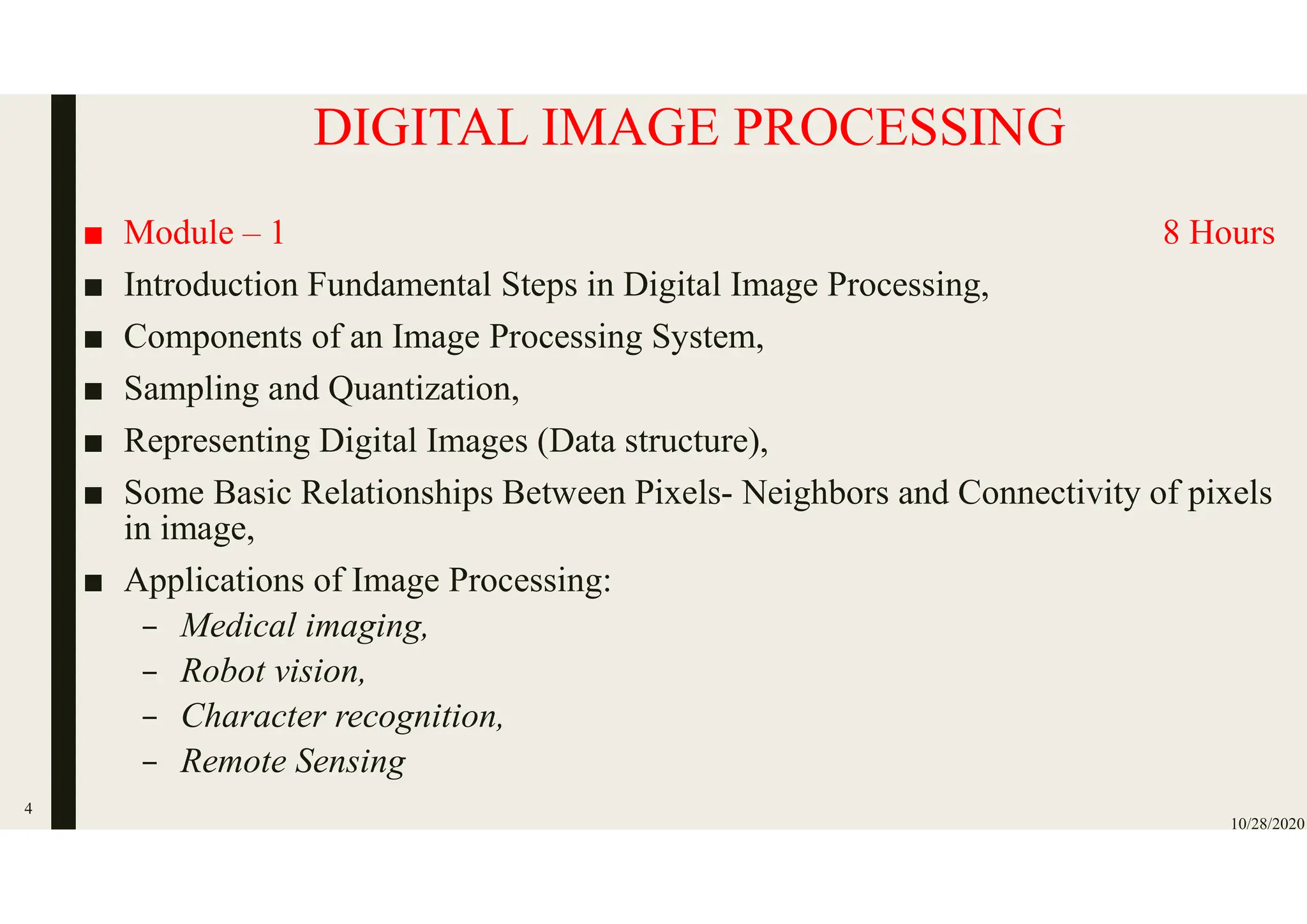 DIGITAL IMAGE PROCESSING
■ Module – 1 8 Hours
■ Introduction Fundamental Steps in Digital Image Processing,
■ Components of an Image Processing System,
■ Sampling and Quantization,
■ Representing Digital Images (Data structure),
■ Some Basic Relationships Between Pixels- Neighbors and Connectivity of pixels
in image,
■ Applications of Image Processing:
– Medical imaging,
– Robot vision,
– Character recognition,
– Remote Sensing
10/28/2020
4
 