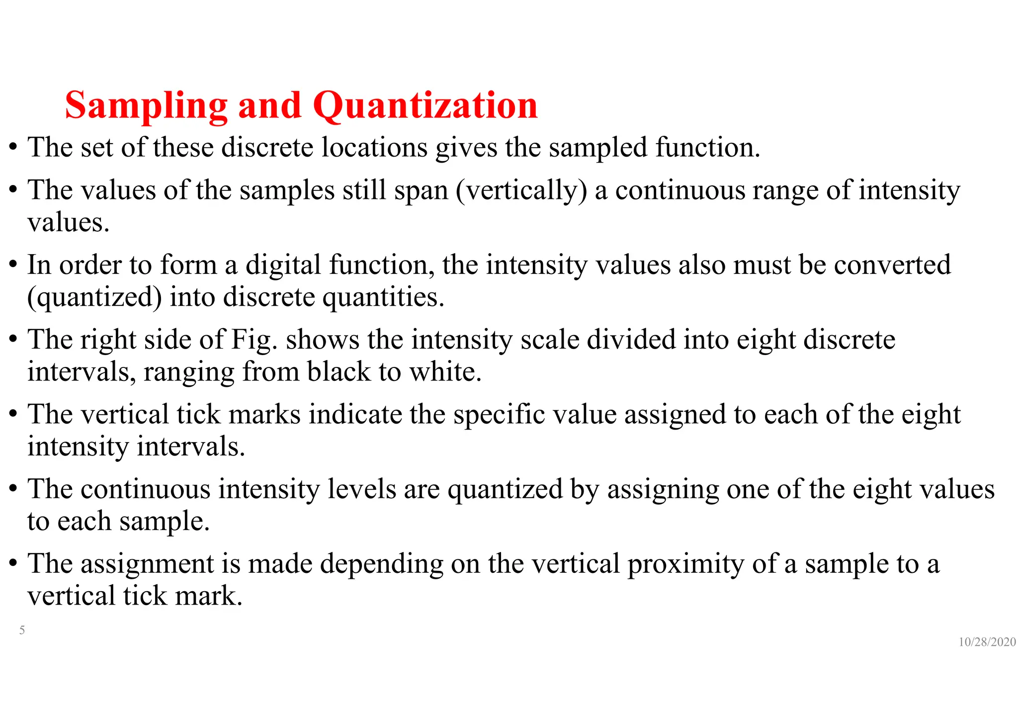 Sampling and Quantization
• The set of these discrete locations gives the sampled function.
• The values of the samples still span (vertically) a continuous range of intensity
values.
• In order to form a digital function, the intensity values also must be converted
(quantized) into discrete quantities.
• The right side of Fig. shows the intensity scale divided into eight discrete
intervals, ranging from black to white.
• The vertical tick marks indicate the specific value assigned to each of the eight
intensity intervals.
• The continuous intensity levels are quantized by assigning one of the eight values
to each sample.
• The assignment is made depending on the vertical proximity of a sample to a
vertical tick mark.
10/28/2020
5
 