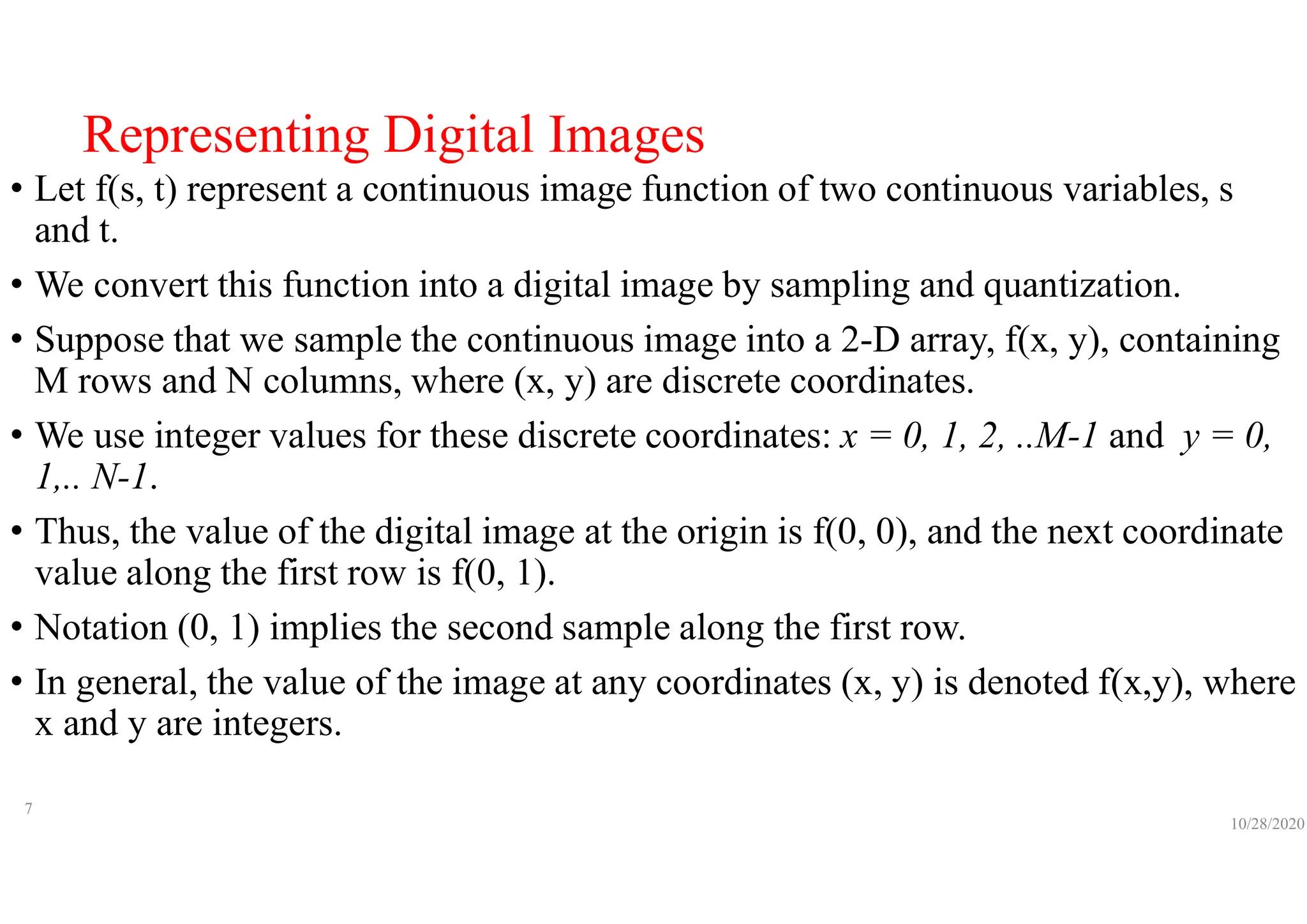 Representing Digital Images
• Let f(s, t) represent a continuous image function of two continuous variables, s
and t.
• We convert this function into a digital image by sampling and quantization.
• Suppose that we sample the continuous image into a 2-D array, f(x, y), containing
M rows and N columns, where (x, y) are discrete coordinates.
• We use integer values for these discrete coordinates: x = 0, 1, 2, ..M-1 and y = 0,
1,.. N-1.
• Thus, the value of the digital image at the origin is f(0, 0), and the next coordinate
value along the first row is f(0, 1).
• Notation (0, 1) implies the second sample along the first row.
• In general, the value of the image at any coordinates (x, y) is denoted f(x,y), where
x and y are integers.
10/28/2020
7
 