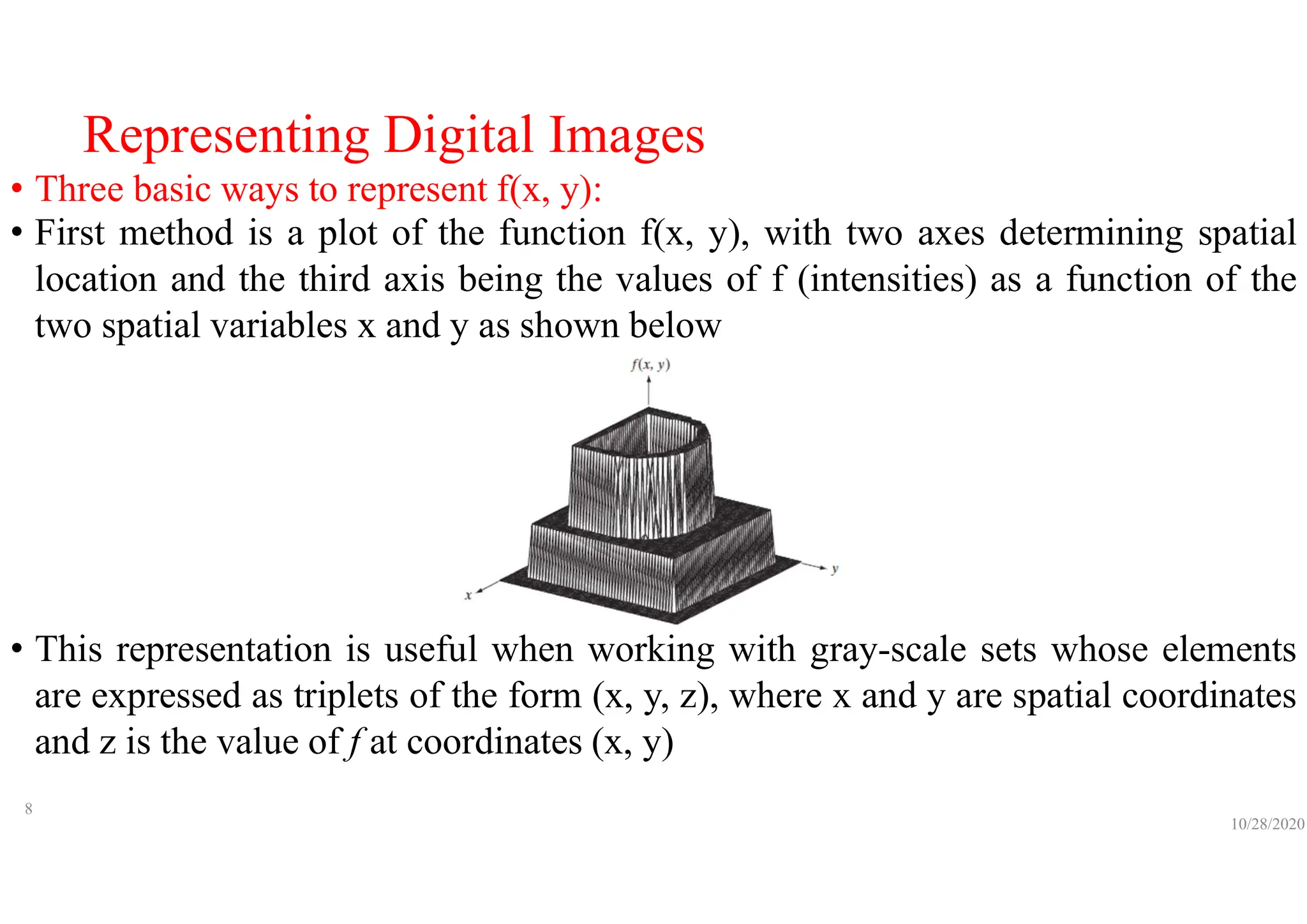 Representing Digital Images
• Three basic ways to represent f(x, y):
• First method is a plot of the function f(x, y), with two axes determining spatial
location and the third axis being the values of f (intensities) as a function of the
two spatial variables x and y as shown below
• This representation is useful when working with gray-scale sets whose elements
are expressed as triplets of the form (x, y, z), where x and y are spatial coordinates
and z is the value of f at coordinates (x, y)
10/28/2020
8
 