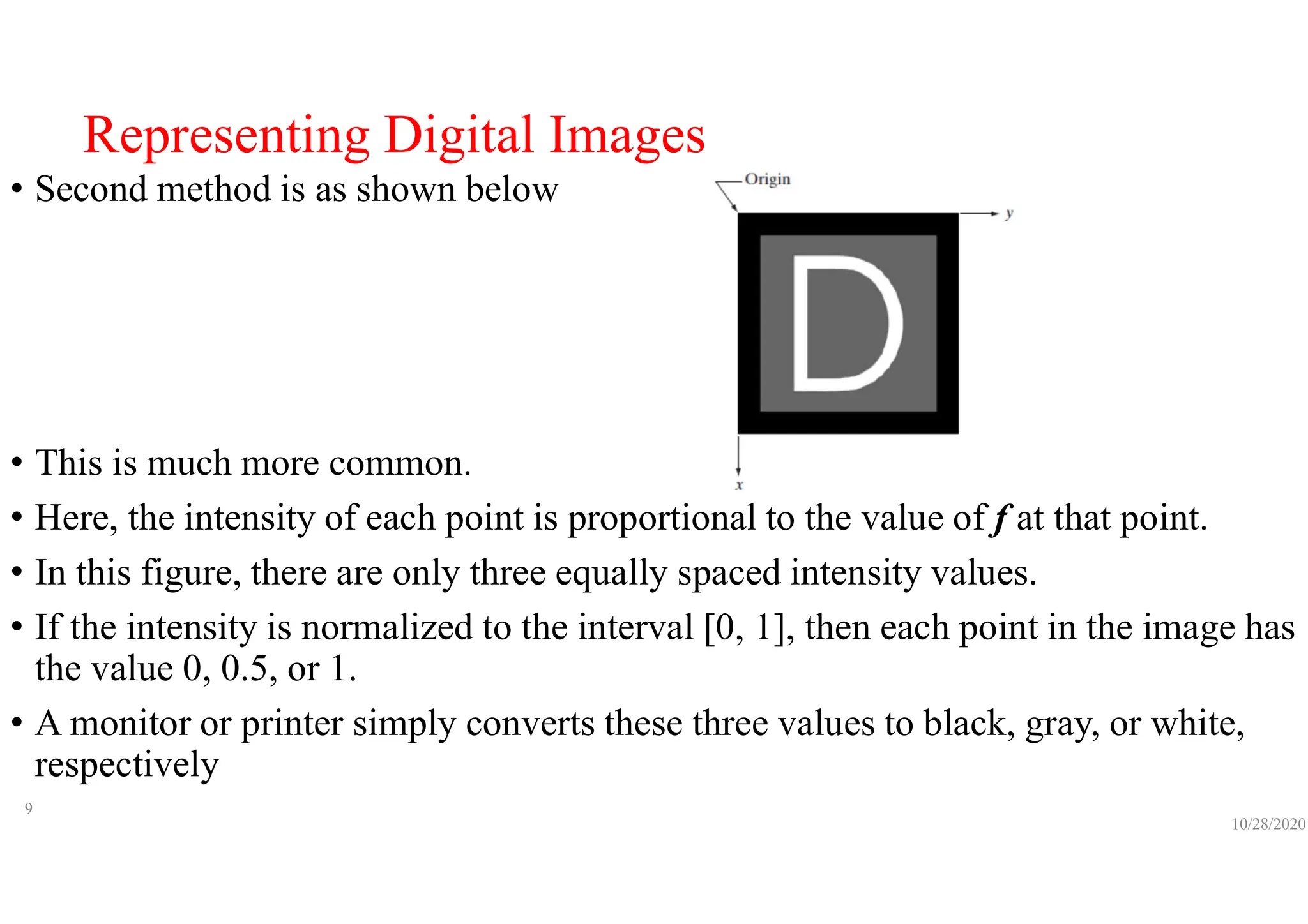 Representing Digital Images
• Second method is as shown below
• This is much more common.
• Here, the intensity of each point is proportional to the value of f at that point.
• In this figure, there are only three equally spaced intensity values.
• If the intensity is normalized to the interval [0, 1], then each point in the image has
the value 0, 0.5, or 1.
• A monitor or printer simply converts these three values to black, gray, or white,
respectively
10/28/2020
9
 
