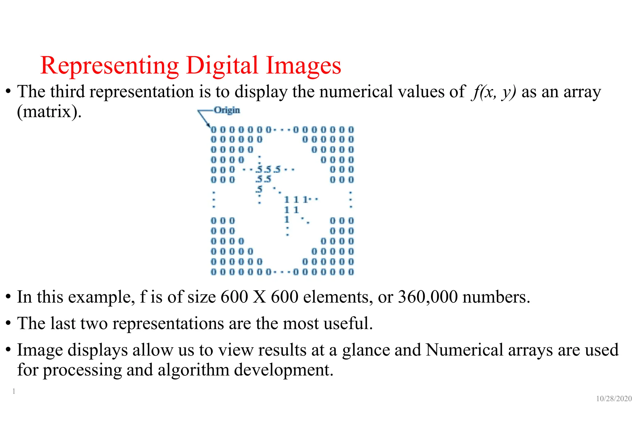 Representing Digital Images
• The third representation is to display the numerical values of f(x, y) as an array
(matrix).
• In this example, f is of size 600 X 600 elements, or 360,000 numbers.
• The last two representations are the most useful.
• Image displays allow us to view results at a glance and Numerical arrays are used
for processing and algorithm development.
10/28/2020
1
 