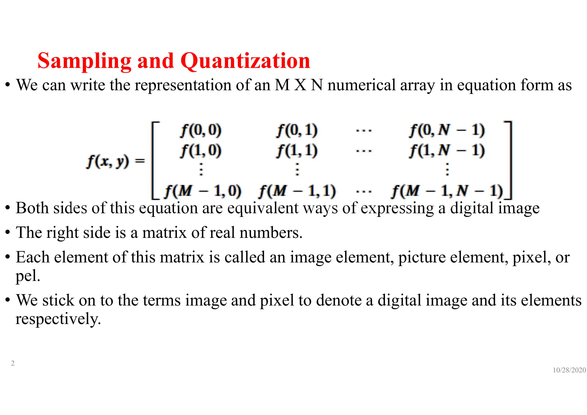 Sampling and Quantization
• We can write the representation of an M X N numerical array in equation form as
• Both sides of this equation are equivalent ways of expressing a digital image
• The right side is a matrix of real numbers.
• Each element of this matrix is called an image element, picture element, pixel, or
pel.
• We stick on to the terms image and pixel to denote a digital image and its elements
respectively.
10/28/2020
2
 