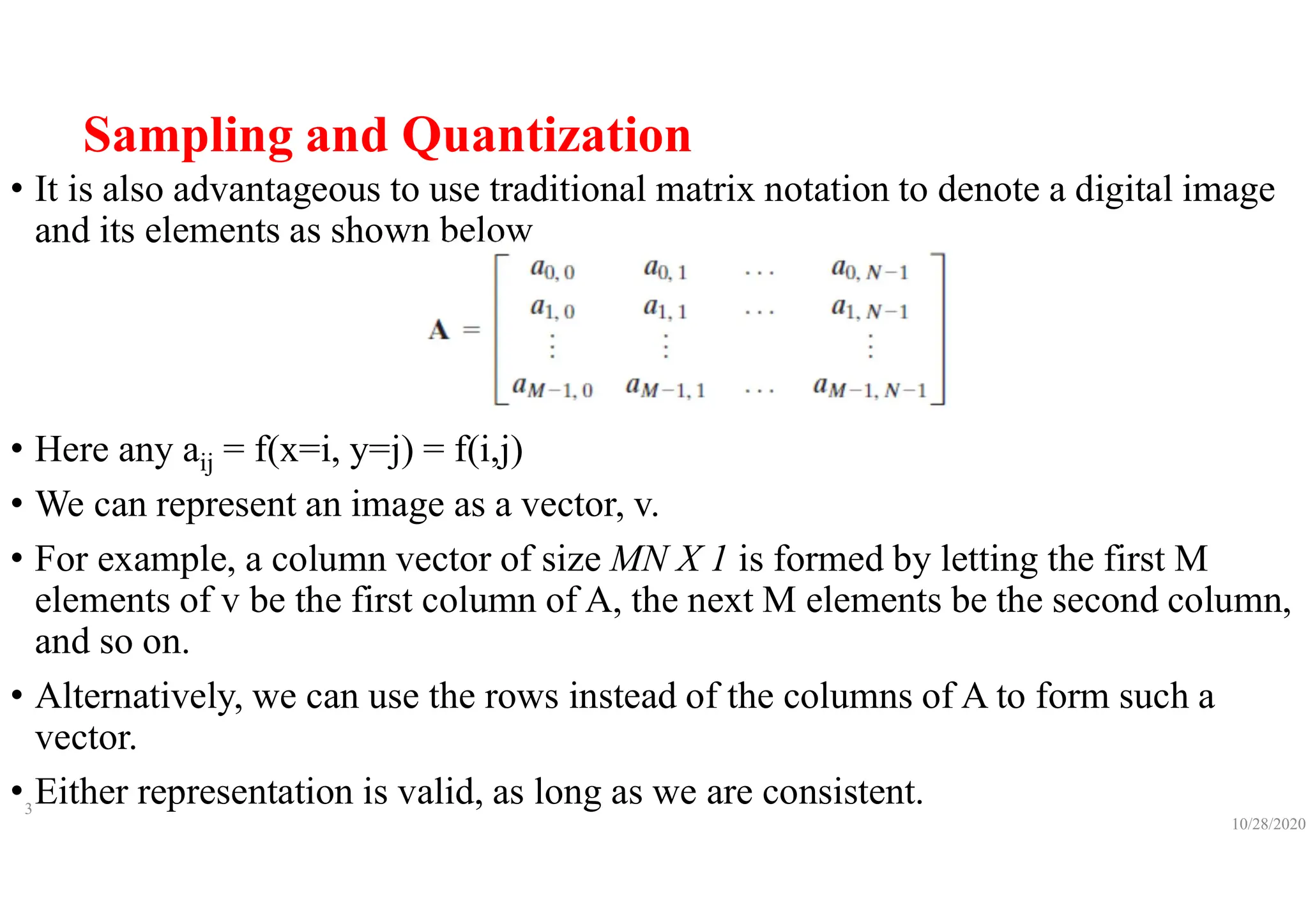 Sampling and Quantization
• It is also advantageous to use traditional matrix notation to denote a digital image
and its elements as shown below
• Here any aij = f(x=i, y=j) = f(i,j)
• We can represent an image as a vector, v.
• For example, a column vector of size MN X 1 is formed by letting the first M
elements of v be the first column of A, the next M elements be the second column,
and so on.
• Alternatively, we can use the rows instead of the columns of A to form such a
vector.
• Either representation is valid, as long as we are consistent.
10/28/2020
3
 