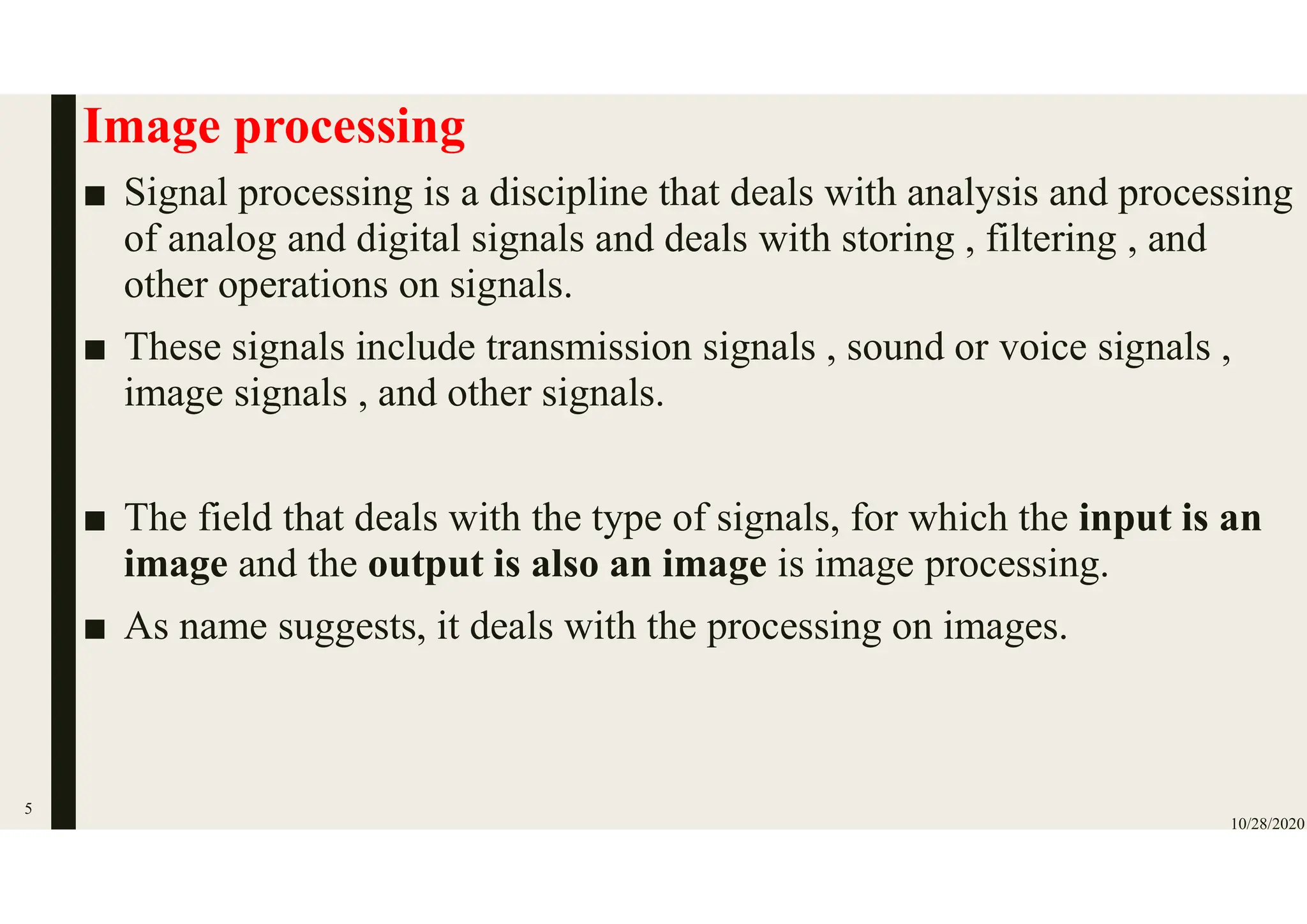 Image processing
■ Signal processing is a discipline that deals with analysis and processing
of analog and digital signals and deals with storing , filtering , and
other operations on signals.
■ These signals include transmission signals , sound or voice signals ,
image signals , and other signals.
■ The field that deals with the type of signals, for which the input is an
image and the output is also an image is image processing.
■ As name suggests, it deals with the processing on images.
10/28/2020
5
 