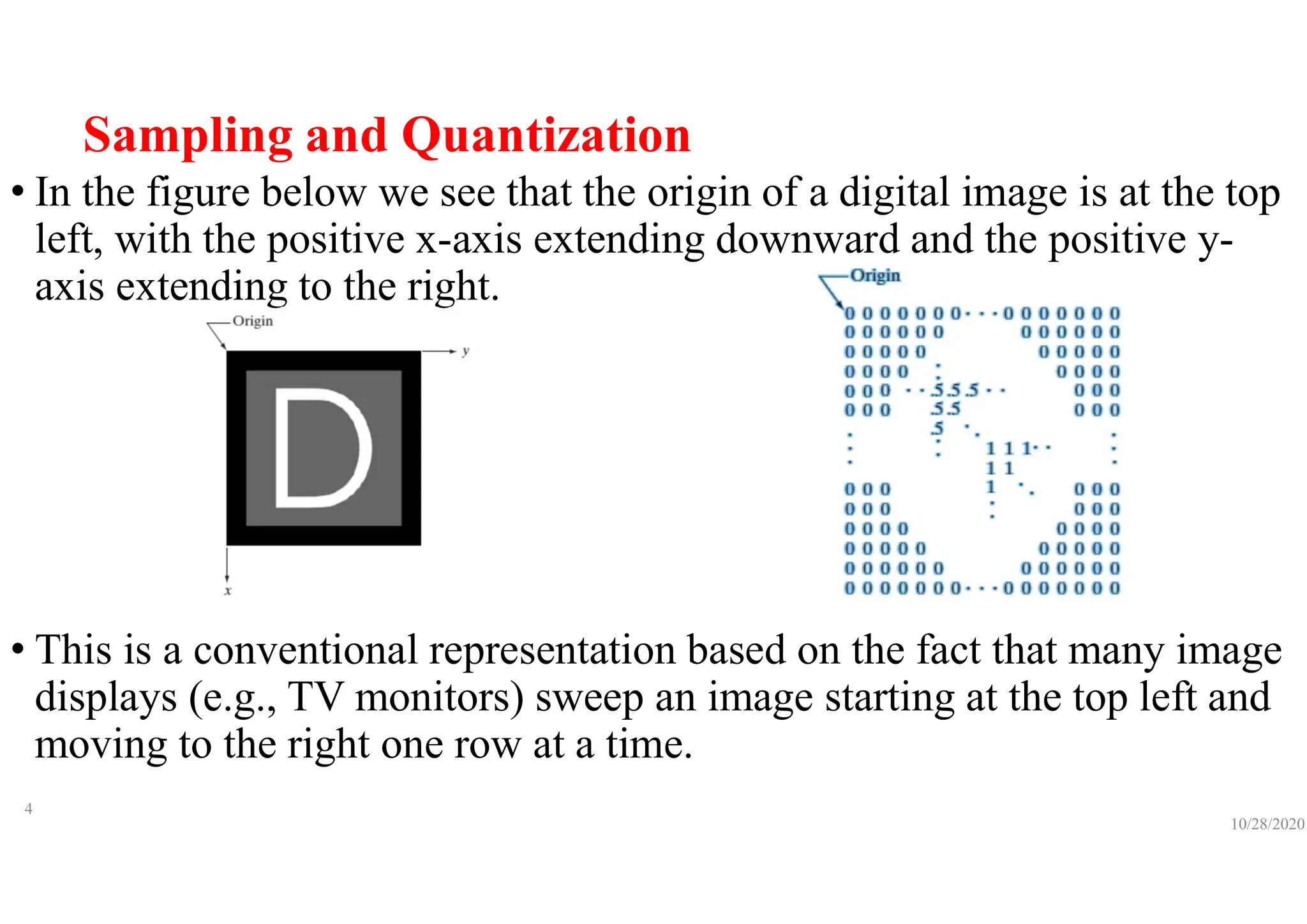 Sampling and Quantization
• In the figure below we see that the origin of a digital image is at the top
left, with the positive x-axis extending downward and the positive y-
axis extending to the right.
• This is a conventional representation based on the fact that many image
displays (e.g., TV monitors) sweep an image starting at the top left and
moving to the right one row at a time.
10/28/2020
4
 