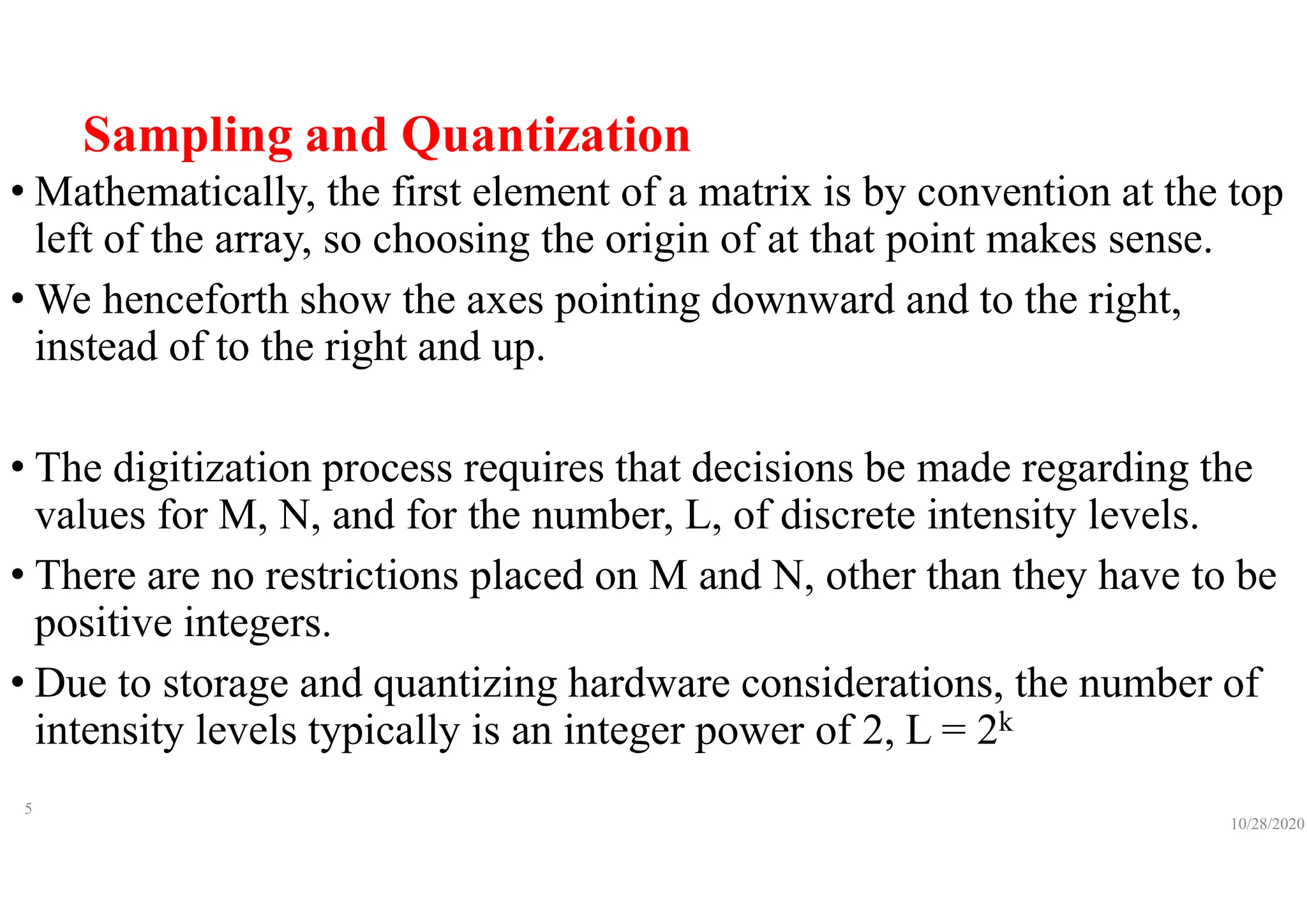 Sampling and Quantization
• Mathematically, the first element of a matrix is by convention at the top
left of the array, so choosing the origin of at that point makes sense.
• We henceforth show the axes pointing downward and to the right,
instead of to the right and up.
• The digitization process requires that decisions be made regarding the
values for M, N, and for the number, L, of discrete intensity levels.
• There are no restrictions placed on M and N, other than they have to be
positive integers.
• Due to storage and quantizing hardware considerations, the number of
intensity levels typically is an integer power of 2, L = 2k
10/28/2020
5
 