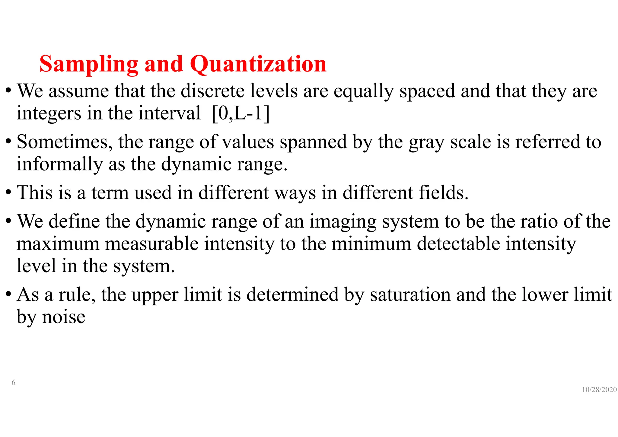 Sampling and Quantization
• We assume that the discrete levels are equally spaced and that they are
integers in the interval [0,L-1]
• Sometimes, the range of values spanned by the gray scale is referred to
informally as the dynamic range.
• This is a term used in different ways in different fields.
• We define the dynamic range of an imaging system to be the ratio of the
maximum measurable intensity to the minimum detectable intensity
level in the system.
• As a rule, the upper limit is determined by saturation and the lower limit
by noise
10/28/2020
6
 
