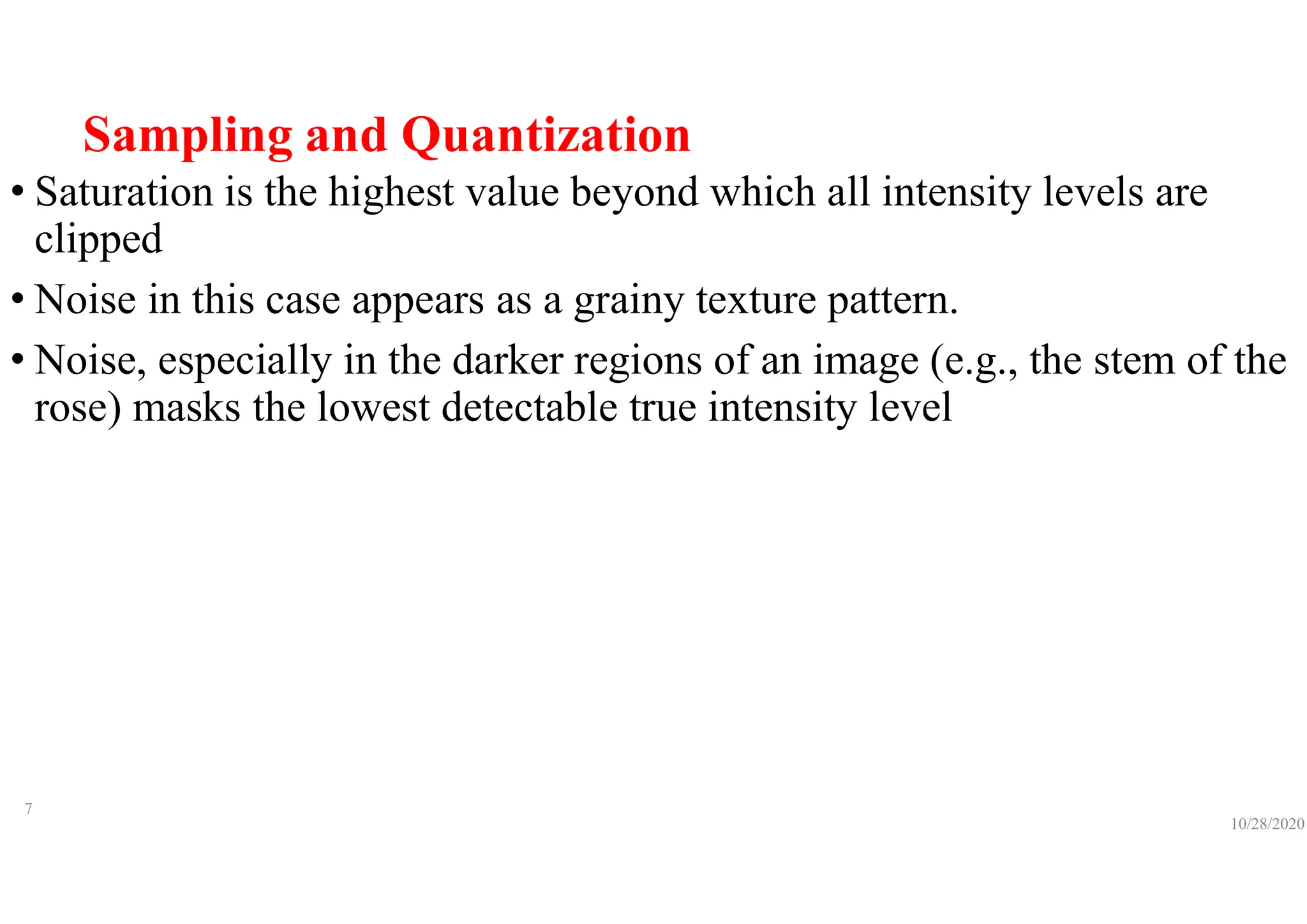 Sampling and Quantization
• Saturation is the highest value beyond which all intensity levels are
clipped
• Noise in this case appears as a grainy texture pattern.
• Noise, especially in the darker regions of an image (e.g., the stem of the
rose) masks the lowest detectable true intensity level
10/28/2020
7
 