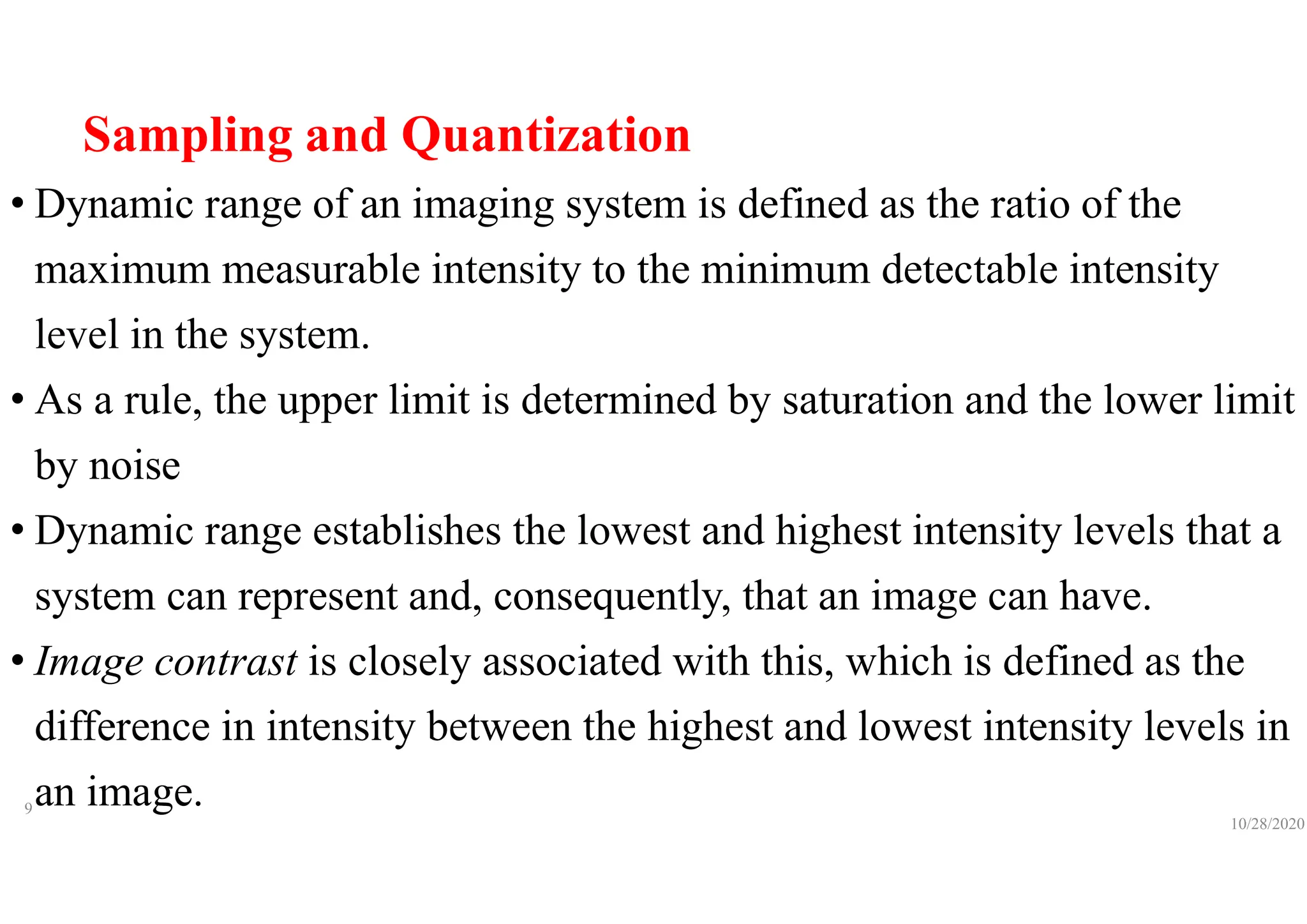 Sampling and Quantization
• Dynamic range of an imaging system is defined as the ratio of the
maximum measurable intensity to the minimum detectable intensity
level in the system.
• As a rule, the upper limit is determined by saturation and the lower limit
by noise
• Dynamic range establishes the lowest and highest intensity levels that a
system can represent and, consequently, that an image can have.
• Image contrast is closely associated with this, which is defined as the
difference in intensity between the highest and lowest intensity levels in
an image.
10/28/2020
9
 