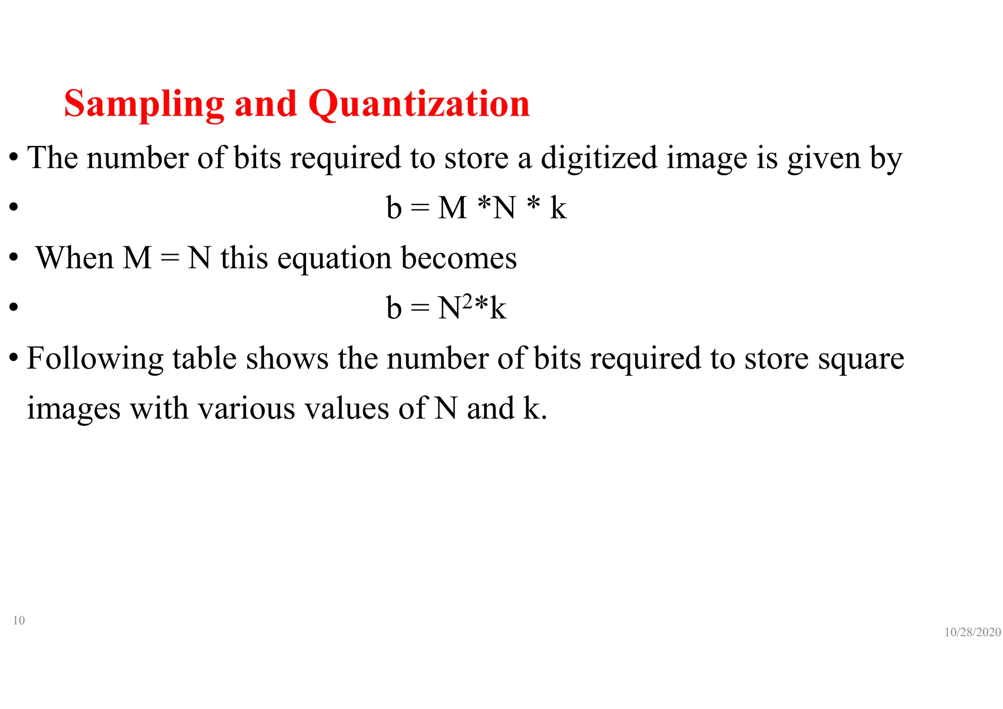 Sampling and Quantization
• The number of bits required to store a digitized image is given by
• b = M *N * k
• When M = N this equation becomes
• b = N2*k
• Following table shows the number of bits required to store square
images with various values of N and k.
10/28/2020
10
 