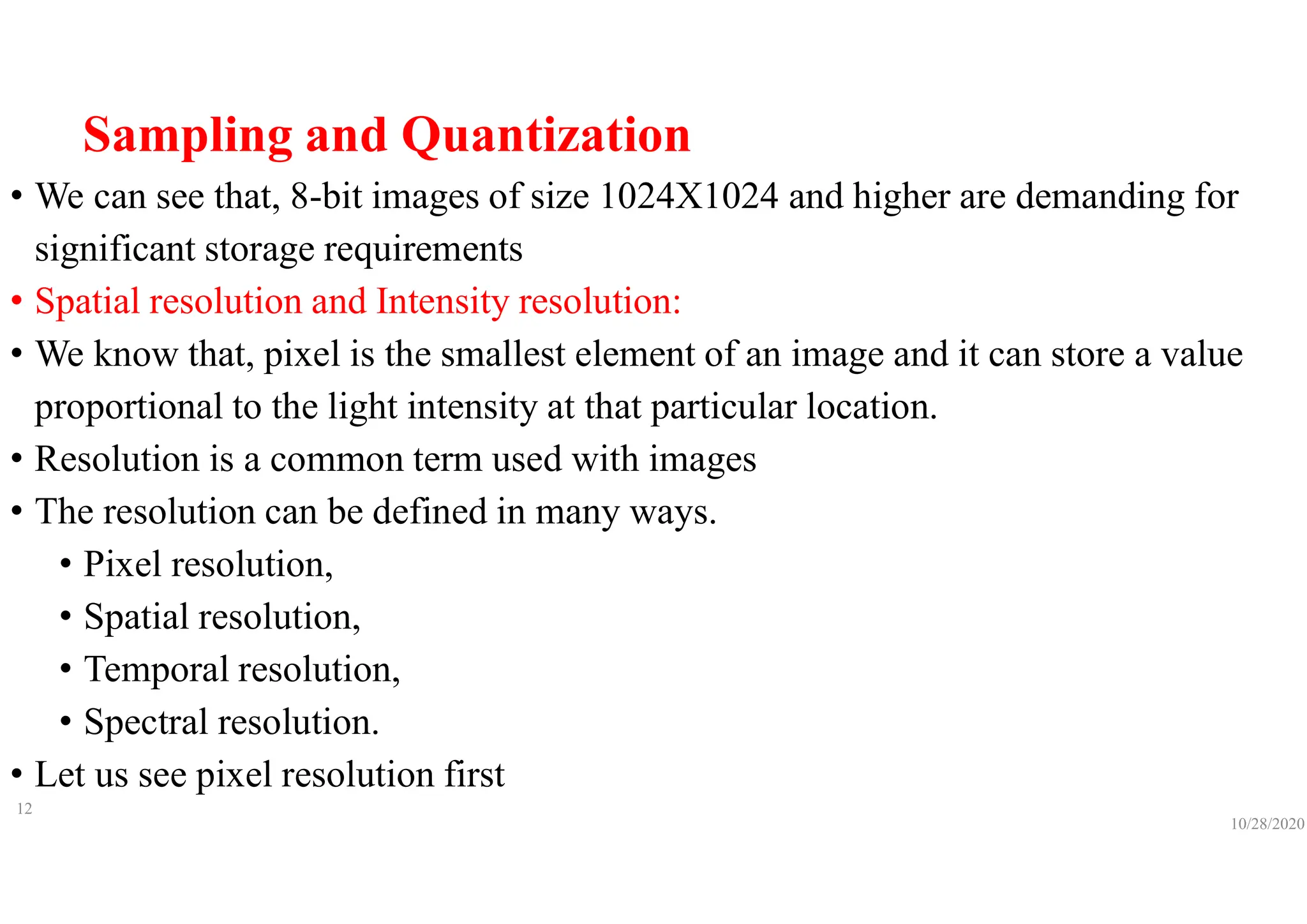 Sampling and Quantization
• We can see that, 8-bit images of size 1024X1024 and higher are demanding for
significant storage requirements
• Spatial resolution and Intensity resolution:
• We know that, pixel is the smallest element of an image and it can store a value
proportional to the light intensity at that particular location.
• Resolution is a common term used with images
• The resolution can be defined in many ways.
• Pixel resolution,
• Spatial resolution,
• Temporal resolution,
• Spectral resolution.
• Let us see pixel resolution first
10/28/2020
12
 