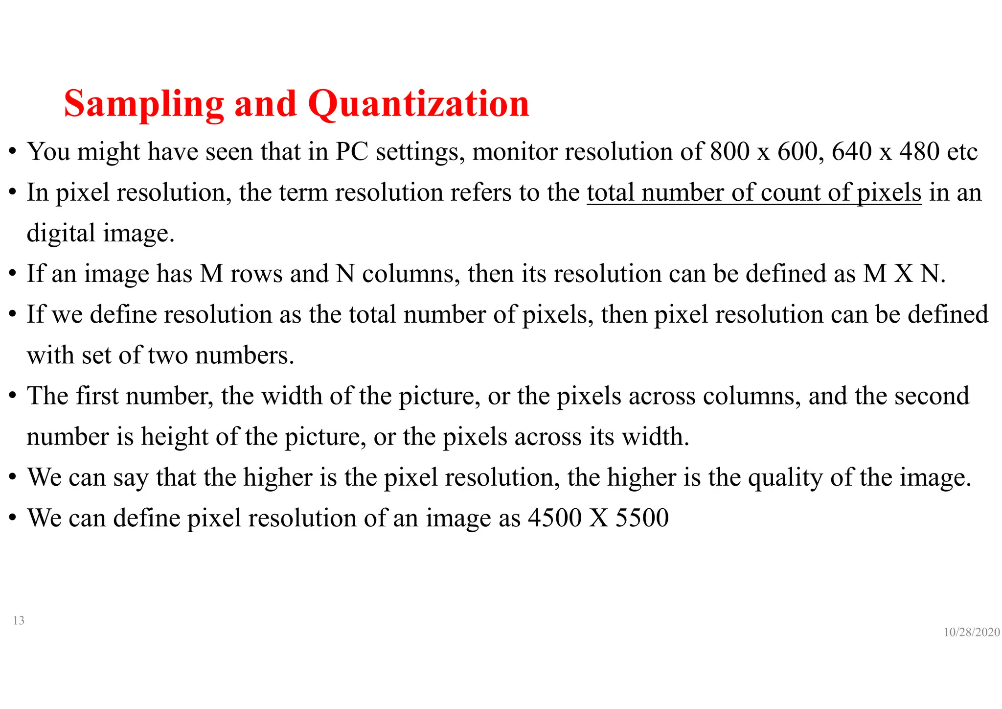 Sampling and Quantization
• You might have seen that in PC settings, monitor resolution of 800 x 600, 640 x 480 etc
• In pixel resolution, the term resolution refers to the total number of count of pixels in an
digital image.
• If an image has M rows and N columns, then its resolution can be defined as M X N.
• If we define resolution as the total number of pixels, then pixel resolution can be defined
with set of two numbers.
• The first number, the width of the picture, or the pixels across columns, and the second
number is height of the picture, or the pixels across its width.
• We can say that the higher is the pixel resolution, the higher is the quality of the image.
• We can define pixel resolution of an image as 4500 X 5500
10/28/2020
13
 