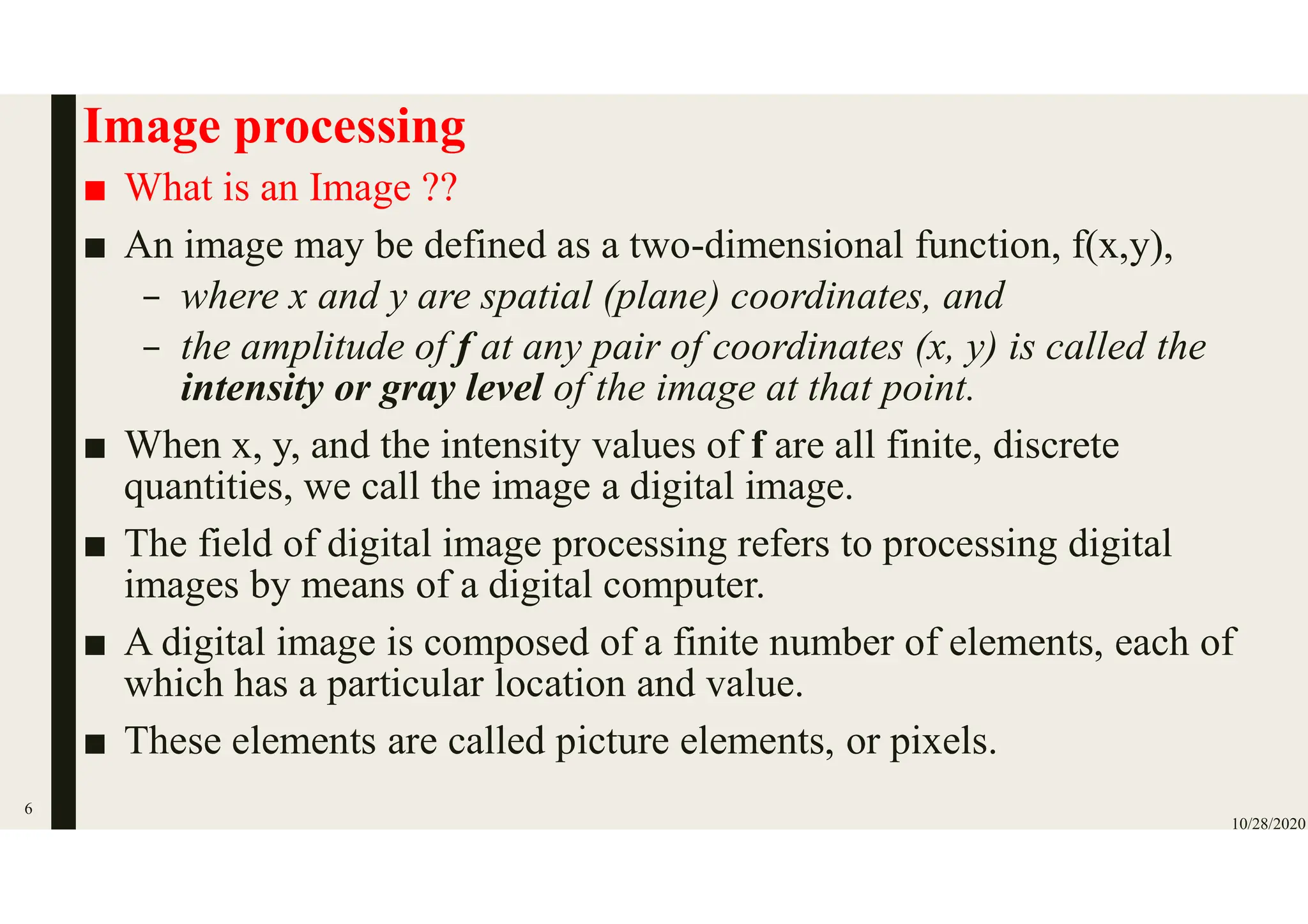 Image processing
■ What is an Image ??
■ An image may be defined as a two-dimensional function, f(x,y),
– where x and y are spatial (plane) coordinates, and
– the amplitude of f at any pair of coordinates (x, y) is called the
intensity or gray level of the image at that point.
■ When x, y, and the intensity values of f are all finite, discrete
quantities, we call the image a digital image.
■ The field of digital image processing refers to processing digital
images by means of a digital computer.
■ A digital image is composed of a finite number of elements, each of
which has a particular location and value.
■ These elements are called picture elements, or pixels.
10/28/2020
6
 