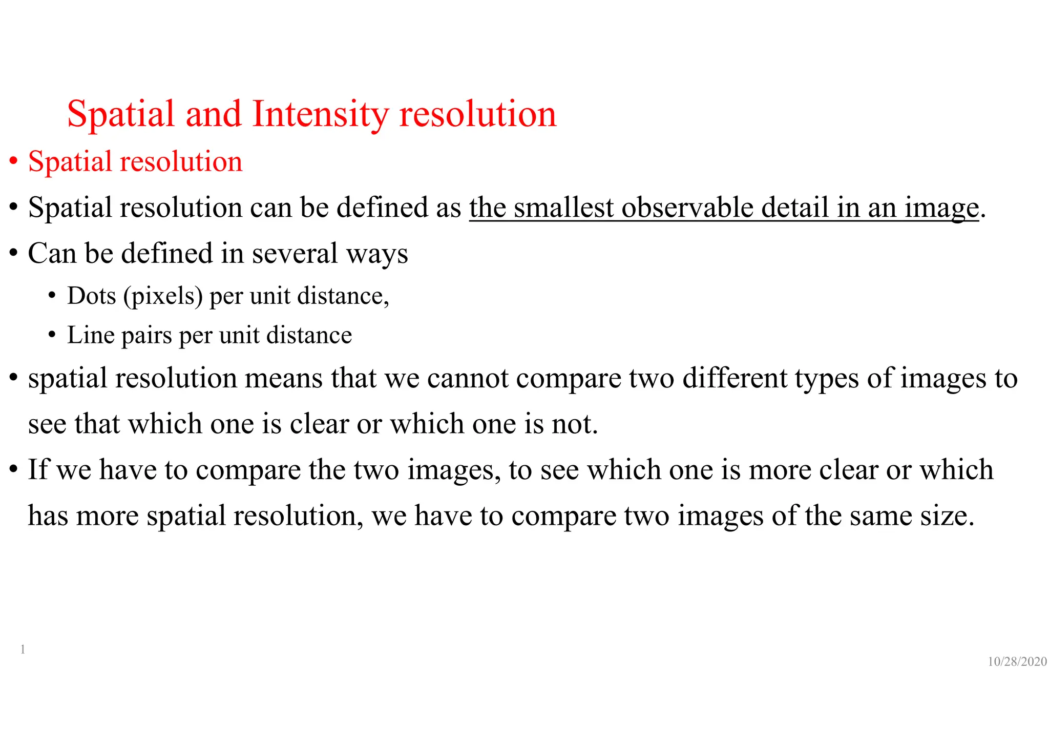 Spatial and Intensity resolution
• Spatial resolution
• Spatial resolution can be defined as the smallest observable detail in an image.
• Can be defined in several ways
• Dots (pixels) per unit distance,
• Line pairs per unit distance
• spatial resolution means that we cannot compare two different types of images to
see that which one is clear or which one is not.
• If we have to compare the two images, to see which one is more clear or which
has more spatial resolution, we have to compare two images of the same size.
10/28/2020
1
 