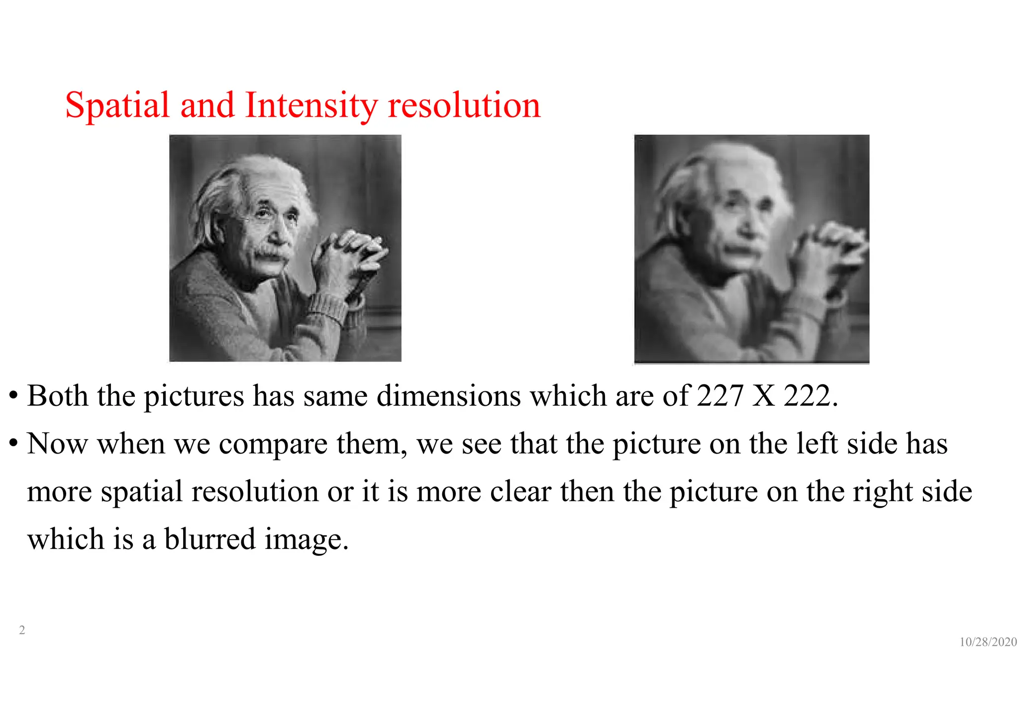 Spatial and Intensity resolution
• Both the pictures has same dimensions which are of 227 X 222.
• Now when we compare them, we see that the picture on the left side has
more spatial resolution or it is more clear then the picture on the right side
which is a blurred image.
10/28/2020
2
 