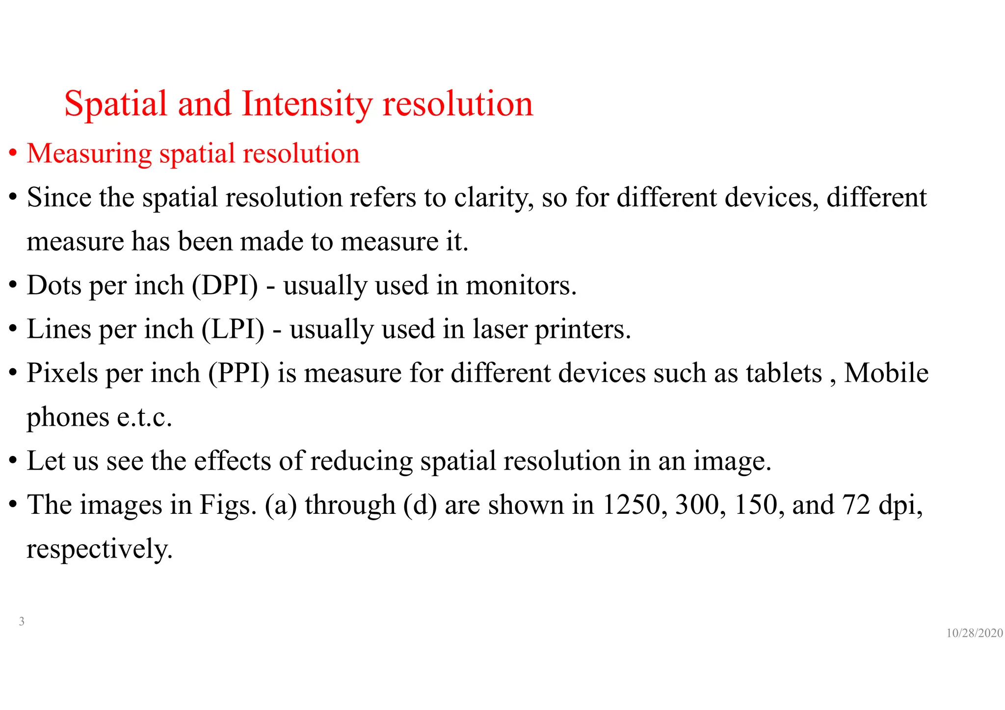 Spatial and Intensity resolution
• Measuring spatial resolution
• Since the spatial resolution refers to clarity, so for different devices, different
measure has been made to measure it.
• Dots per inch (DPI) - usually used in monitors.
• Lines per inch (LPI) - usually used in laser printers.
• Pixels per inch (PPI) is measure for different devices such as tablets , Mobile
phones e.t.c.
• Let us see the effects of reducing spatial resolution in an image.
• The images in Figs. (a) through (d) are shown in 1250, 300, 150, and 72 dpi,
respectively.
10/28/2020
3
 
