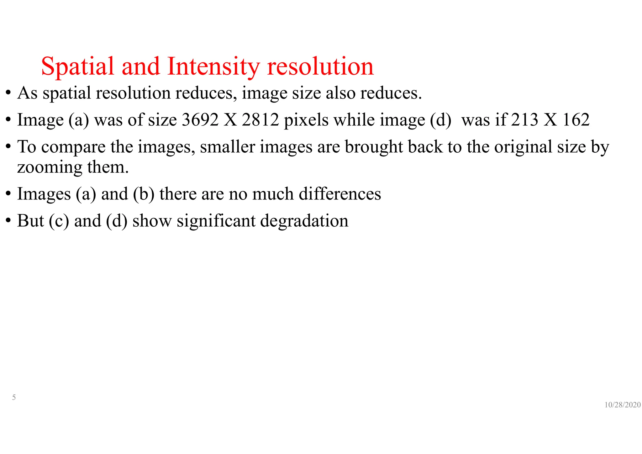 Spatial and Intensity resolution
• As spatial resolution reduces, image size also reduces.
• Image (a) was of size 3692 X 2812 pixels while image (d) was if 213 X 162
• To compare the images, smaller images are brought back to the original size by
zooming them.
• Images (a) and (b) there are no much differences
• But (c) and (d) show significant degradation
10/28/2020
5
 