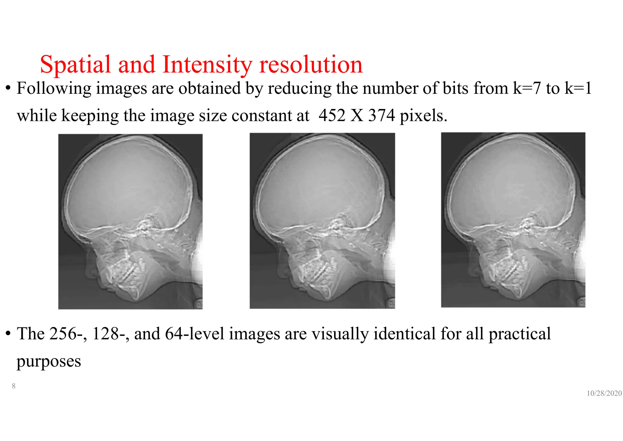 Spatial and Intensity resolution
• Following images are obtained by reducing the number of bits from k=7 to k=1
while keeping the image size constant at 452 X 374 pixels.
• The 256-, 128-, and 64-level images are visually identical for all practical
purposes
10/28/2020
8
 