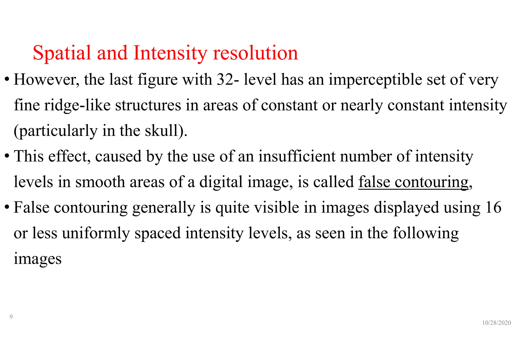 Spatial and Intensity resolution
• However, the last figure with 32- level has an imperceptible set of very
fine ridge-like structures in areas of constant or nearly constant intensity
(particularly in the skull).
• This effect, caused by the use of an insufficient number of intensity
levels in smooth areas of a digital image, is called false contouring,
• False contouring generally is quite visible in images displayed using 16
or less uniformly spaced intensity levels, as seen in the following
images
10/28/2020
9
 