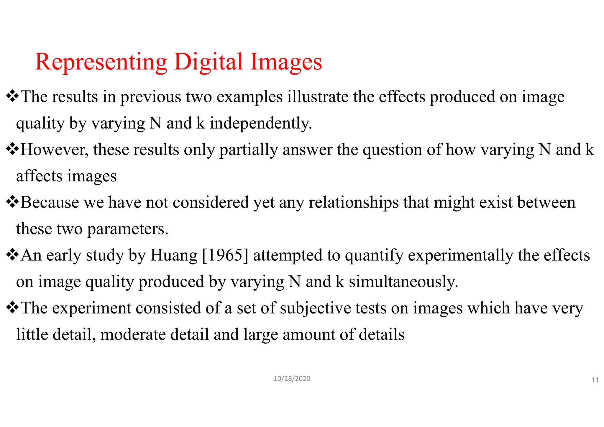 Representing Digital Images
The results in previous two examples illustrate the effects produced on image
quality by varying N and k independently.
However, these results only partially answer the question of how varying N and k
affects images
Because we have not considered yet any relationships that might exist between
these two parameters.
An early study by Huang [1965] attempted to quantify experimentally the effects
on image quality produced by varying N and k simultaneously.
The experiment consisted of a set of subjective tests on images which have very
little detail, moderate detail and large amount of details
10/28/2020 11
 