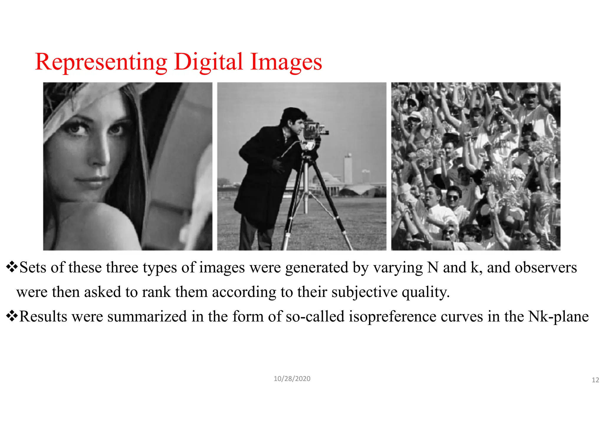 Representing Digital Images
Sets of these three types of images were generated by varying N and k, and observers
were then asked to rank them according to their subjective quality.
Results were summarized in the form of so-called isopreference curves in the Nk-plane
10/28/2020 12
 