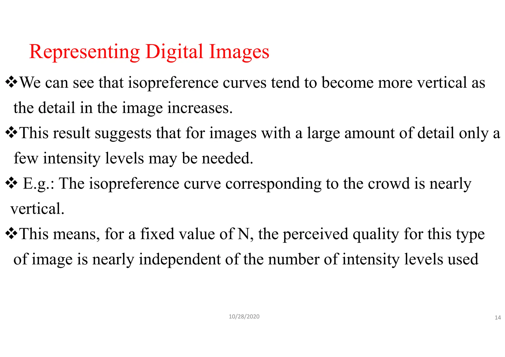Representing Digital Images
We can see that isopreference curves tend to become more vertical as
the detail in the image increases.
This result suggests that for images with a large amount of detail only a
few intensity levels may be needed.
 E.g.: The isopreference curve corresponding to the crowd is nearly
vertical.
This means, for a fixed value of N, the perceived quality for this type
of image is nearly independent of the number of intensity levels used
10/28/2020 14
 