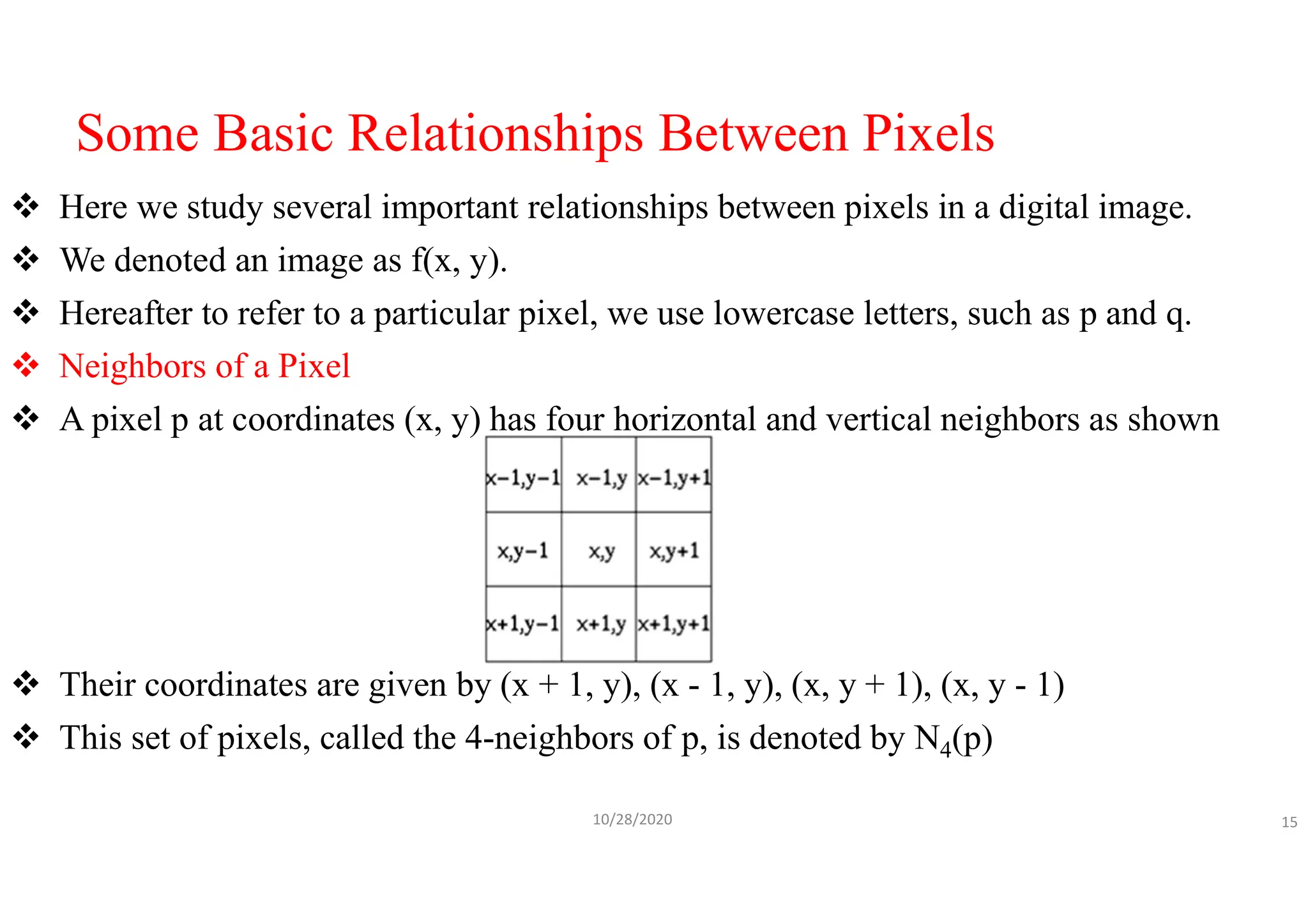 Some Basic Relationships Between Pixels
 Here we study several important relationships between pixels in a digital image.
 We denoted an image as f(x, y).
 Hereafter to refer to a particular pixel, we use lowercase letters, such as p and q.
 Neighbors of a Pixel
 A pixel p at coordinates (x, y) has four horizontal and vertical neighbors as shown
 Their coordinates are given by (x + 1, y), (x - 1, y), (x, y + 1), (x, y - 1)
 This set of pixels, called the 4-neighbors of p, is denoted by N4(p)
10/28/2020 15
 