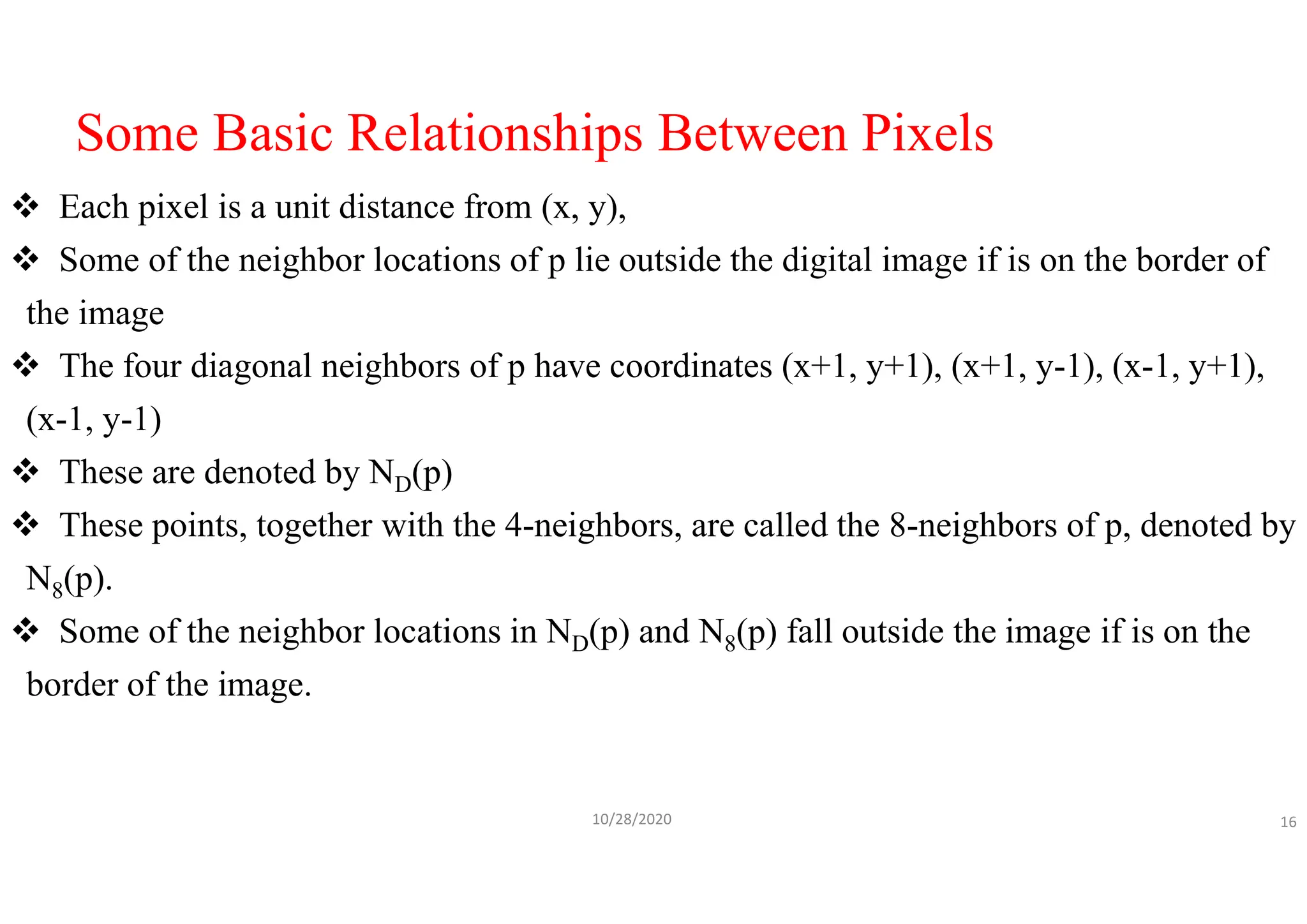 Some Basic Relationships Between Pixels
 Each pixel is a unit distance from (x, y),
 Some of the neighbor locations of p lie outside the digital image if is on the border of
the image
 The four diagonal neighbors of p have coordinates (x+1, y+1), (x+1, y-1), (x-1, y+1),
(x-1, y-1)
 These are denoted by ND(p)
 These points, together with the 4-neighbors, are called the 8-neighbors of p, denoted by
N8(p).
 Some of the neighbor locations in ND(p) and N8(p) fall outside the image if is on the
border of the image.
10/28/2020 16
 