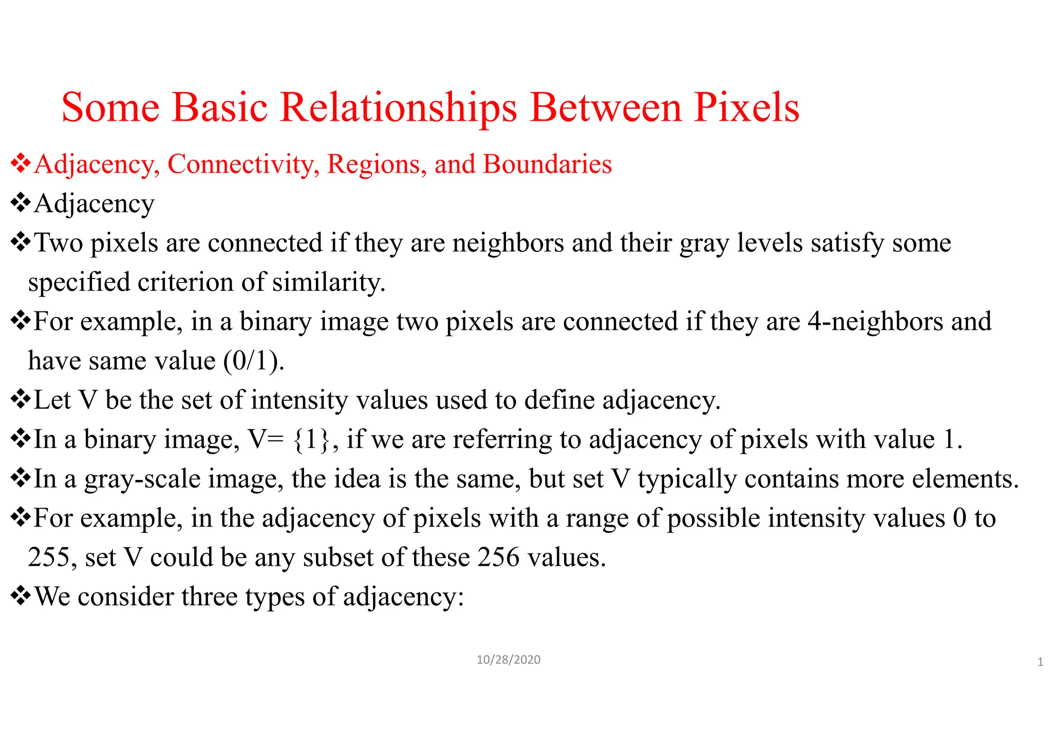 Some Basic Relationships Between Pixels
Adjacency, Connectivity, Regions, and Boundaries
Adjacency
Two pixels are connected if they are neighbors and their gray levels satisfy some
specified criterion of similarity.
For example, in a binary image two pixels are connected if they are 4-neighbors and
have same value (0/1).
Let V be the set of intensity values used to define adjacency.
In a binary image, V= {1}, if we are referring to adjacency of pixels with value 1.
In a gray-scale image, the idea is the same, but set V typically contains more elements.
For example, in the adjacency of pixels with a range of possible intensity values 0 to
255, set V could be any subset of these 256 values.
We consider three types of adjacency:
10/28/2020 1
 
