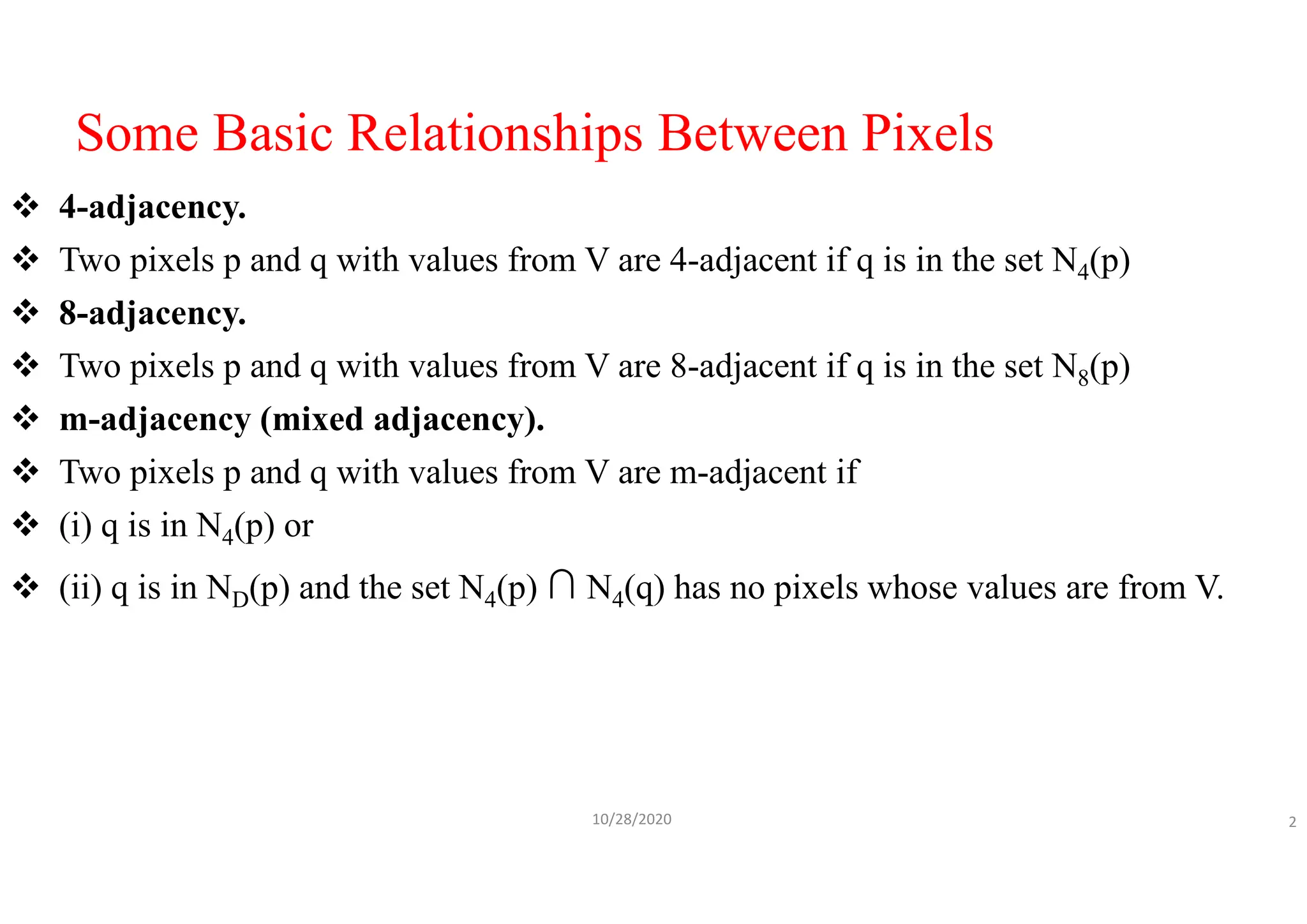 Some Basic Relationships Between Pixels
 4-adjacency.
 Two pixels p and q with values from V are 4-adjacent if q is in the set N4(p)
 8-adjacency.
 Two pixels p and q with values from V are 8-adjacent if q is in the set N8(p)
 m-adjacency (mixed adjacency).
 Two pixels p and q with values from V are m-adjacent if
 (i) q is in N4(p) or
 (ii) q is in ND(p) and the set N4(p) ∩ N4(q) has no pixels whose values are from V.
10/28/2020 2
 