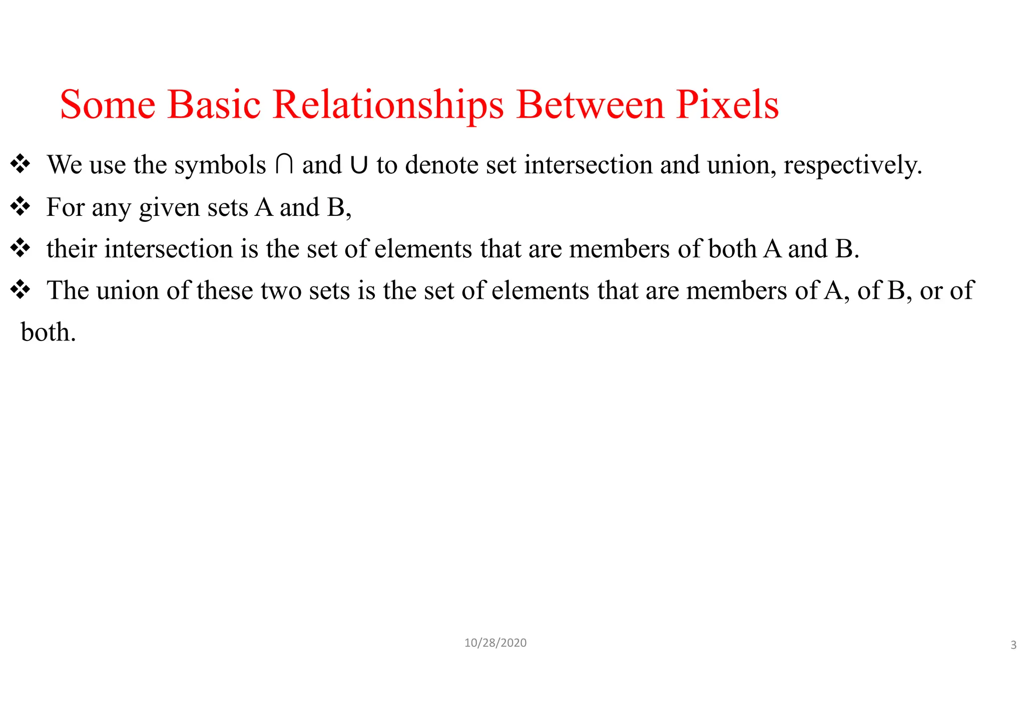 Some Basic Relationships Between Pixels
 We use the symbols ∩ and to denote set intersection and union, respectively.
 For any given sets A and B,
 their intersection is the set of elements that are members of both A and B.
 The union of these two sets is the set of elements that are members of A, of B, or of
both.
10/28/2020 3
 