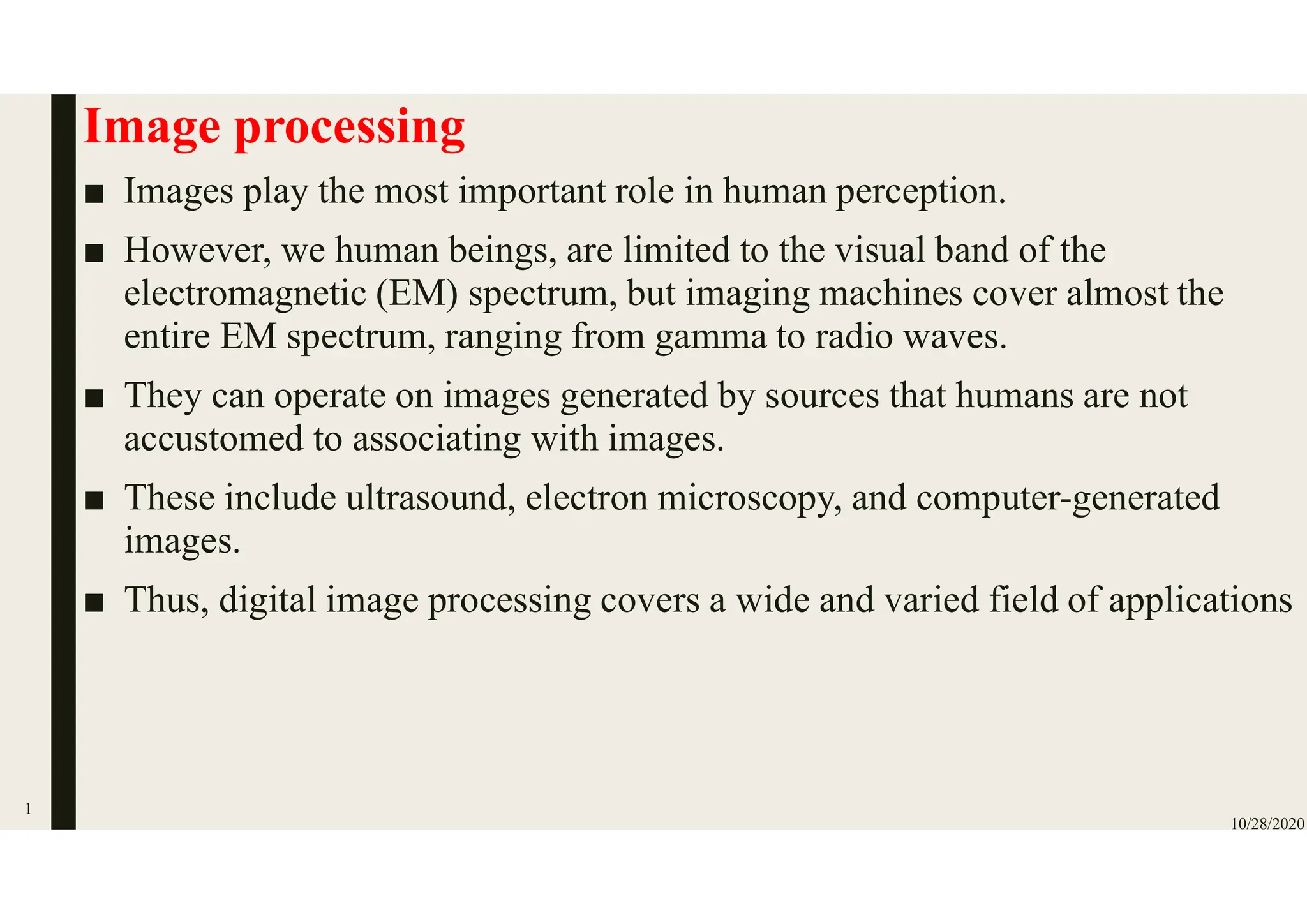 Image processing
■ Images play the most important role in human perception.
■ However, we human beings, are limited to the visual band of the
electromagnetic (EM) spectrum, but imaging machines cover almost the
entire EM spectrum, ranging from gamma to radio waves.
■ They can operate on images generated by sources that humans are not
accustomed to associating with images.
■ These include ultrasound, electron microscopy, and computer-generated
images.
■ Thus, digital image processing covers a wide and varied field of applications
10/28/2020
1
 