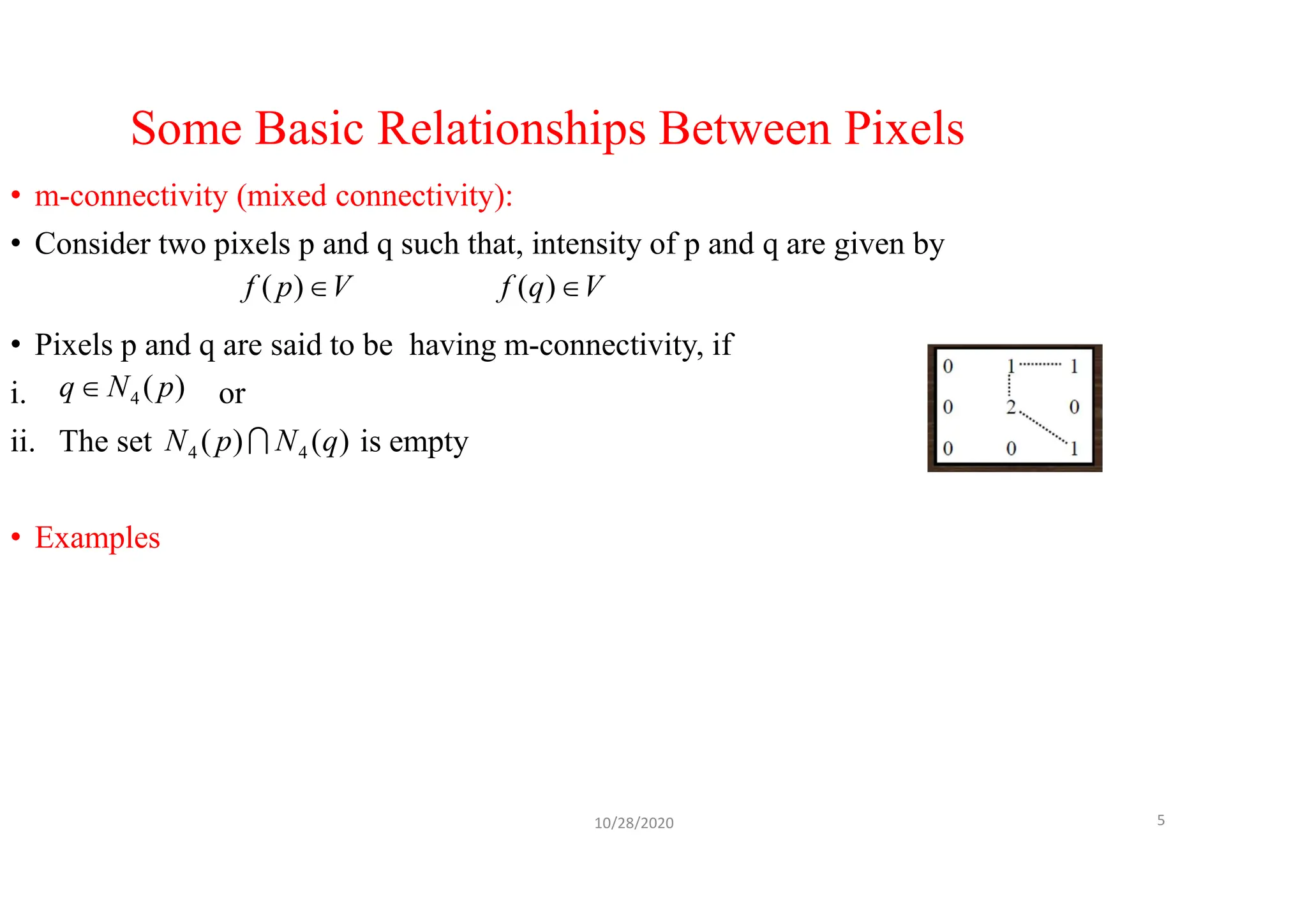 Some Basic Relationships Between Pixels
• m-connectivity (mixed connectivity):
• Consider two pixels p and q such that, intensity of p and q are given by
• Pixels p and q are said to be having m-connectivity, if
i. or
ii. The set is empty
• Examples
10/28/2020 5
V
q
f 
)
(
V
p
f 
)
(
)
(
4 p
N
q
)
(
)
( 4
4 q
N
p
N 
 
