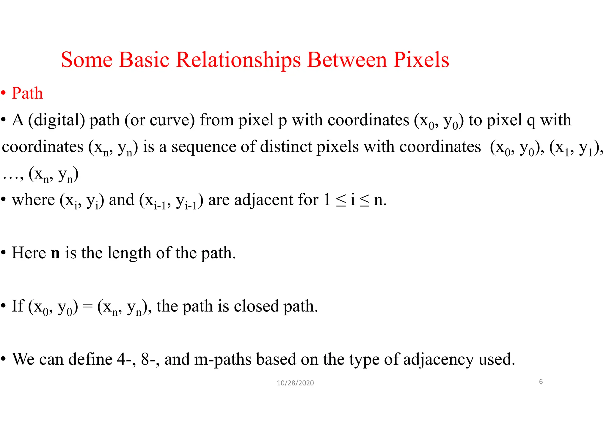 Some Basic Relationships Between Pixels
• Path
• A (digital) path (or curve) from pixel p with coordinates (x0, y0) to pixel q with
coordinates (xn, yn) is a sequence of distinct pixels with coordinates (x0, y0), (x1, y1),
…, (xn, yn)
• where (xi, yi) and (xi-1, yi-1) are adjacent for 1 ≤ i ≤ n.
• Here n is the length of the path.
• If (x0, y0) = (xn, yn), the path is closed path.
• We can define 4-, 8-, and m-paths based on the type of adjacency used.
10/28/2020 6
 