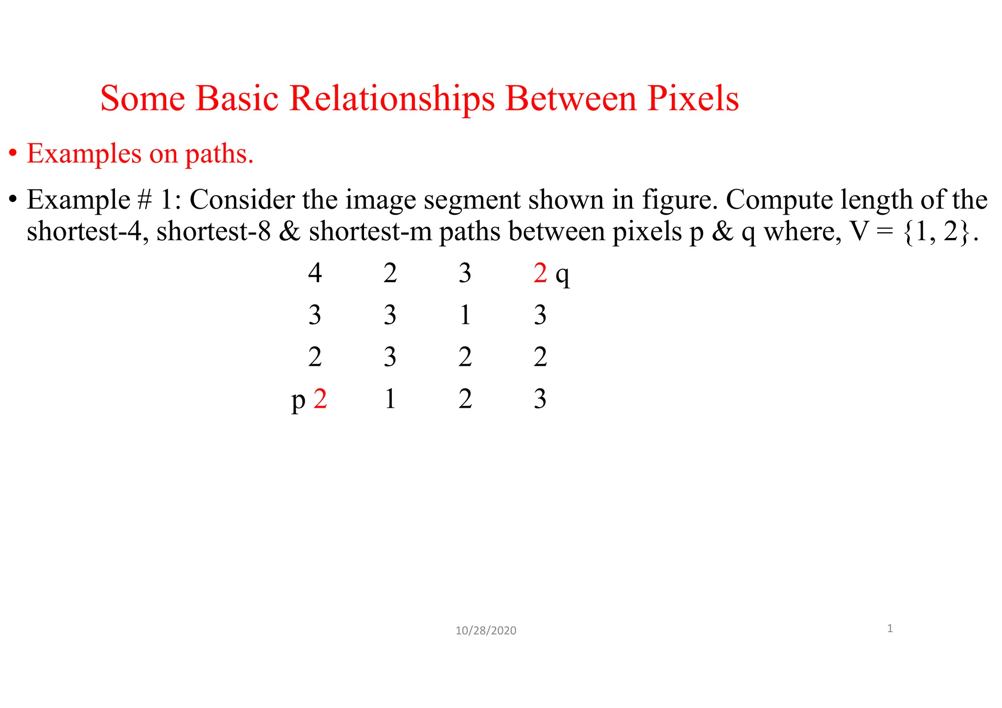 Some Basic Relationships Between Pixels
• Examples on paths.
• Example # 1: Consider the image segment shown in figure. Compute length of the
shortest-4, shortest-8 & shortest-m paths between pixels p & q where, V = {1, 2}.
4 2 3 2 q
3 3 1 3
2 3 2 2
p 2 1 2 3
10/28/2020 1
 