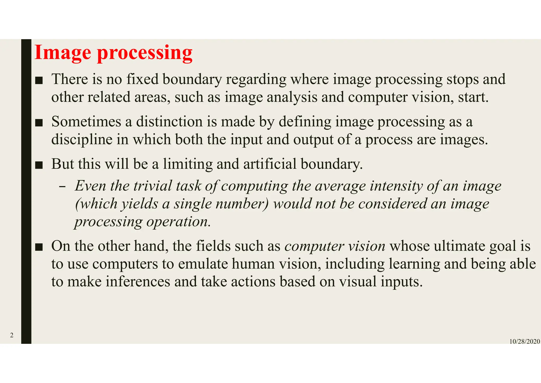 Image processing
■ There is no fixed boundary regarding where image processing stops and
other related areas, such as image analysis and computer vision, start.
■ Sometimes a distinction is made by defining image processing as a
discipline in which both the input and output of a process are images.
■ But this will be a limiting and artificial boundary.
– Even the trivial task of computing the average intensity of an image
(which yields a single number) would not be considered an image
processing operation.
■ On the other hand, the fields such as computer vision whose ultimate goal is
to use computers to emulate human vision, including learning and being able
to make inferences and take actions based on visual inputs.
10/28/2020
2
 