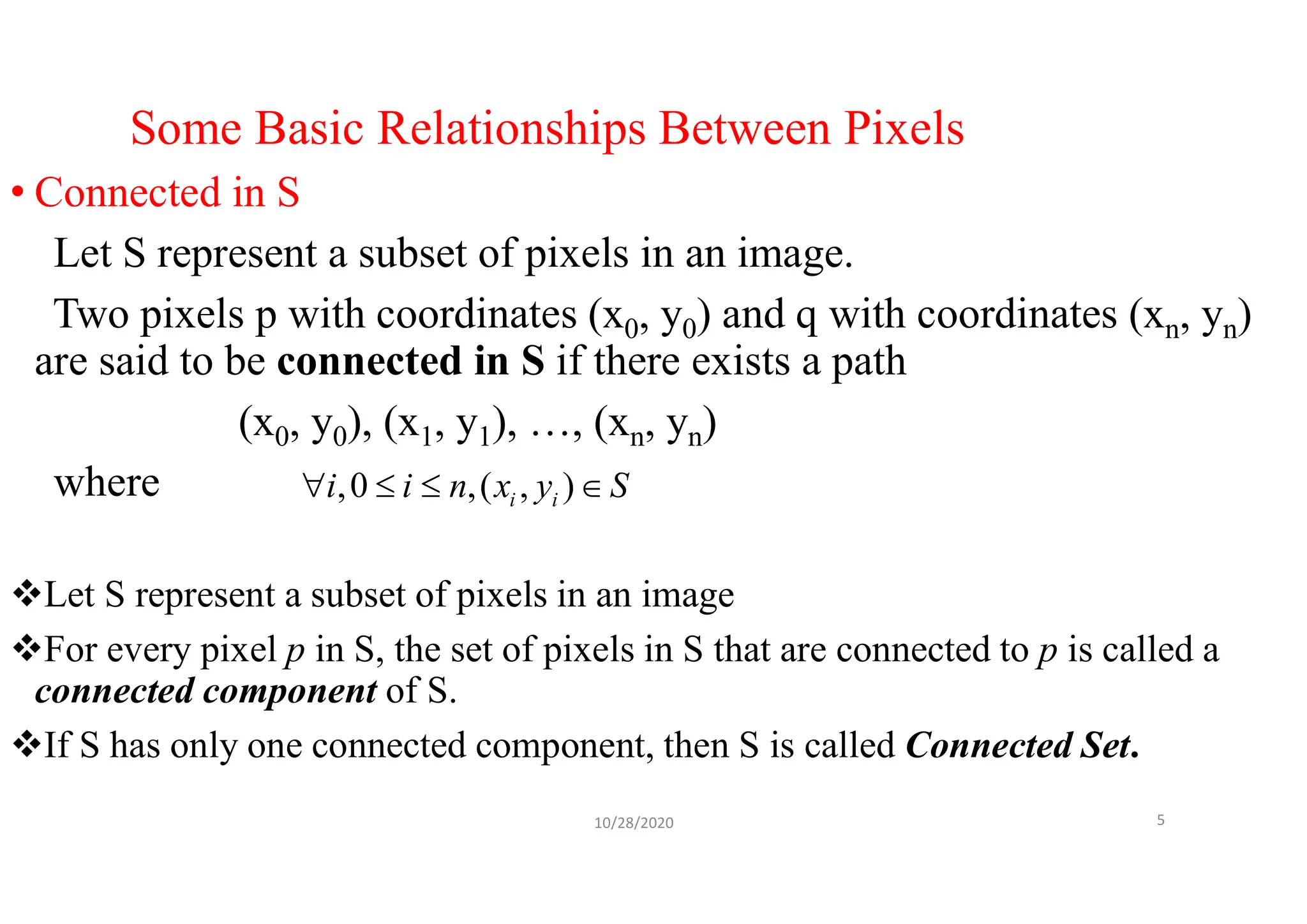 Some Basic Relationships Between Pixels
• Connected in S
Let S represent a subset of pixels in an image.
Two pixels p with coordinates (x0, y0) and q with coordinates (xn, yn)
are said to be connected in S if there exists a path
(x0, y0), (x1, y1), …, (xn, yn)
where
Let S represent a subset of pixels in an image
For every pixel p in S, the set of pixels in S that are connected to p is called a
connected component of S.
If S has only one connected component, then S is called Connected Set.
10/28/2020 5
,0 ,( , )
i i
i i n x y S
   
 